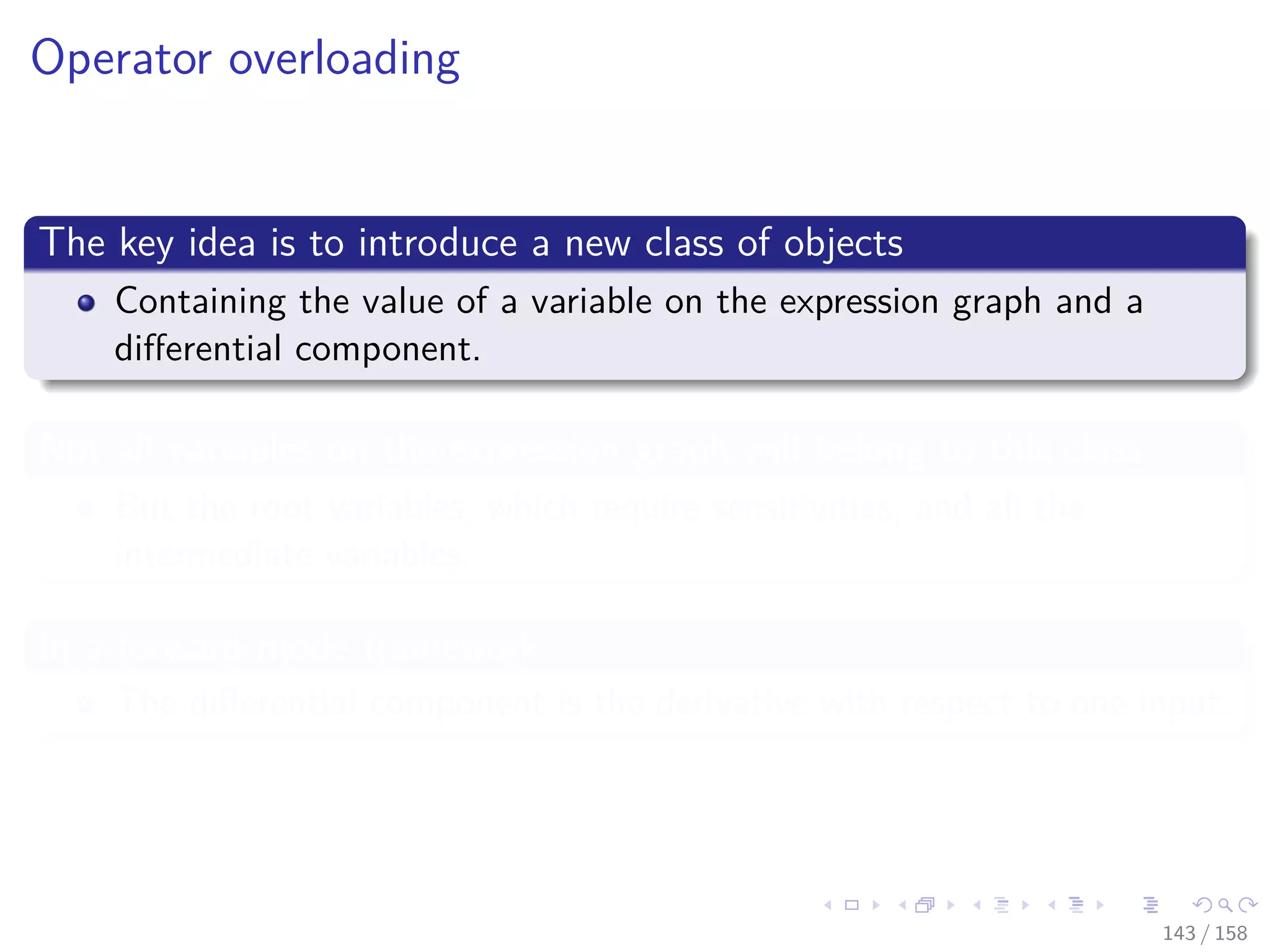 Images/cinvestav
Operator overloading
The key idea is to introduce a new class of objects
Containing the value of a variable on the expression graph and a
diﬀerential component.
Not all variables on the expression graph will belong to this class
But the root variables, which require sensitivities, and all the
intermediate variables.
In a forward mode framework
The diﬀerential component is the derivative with respect to one input.
143 / 158
 
