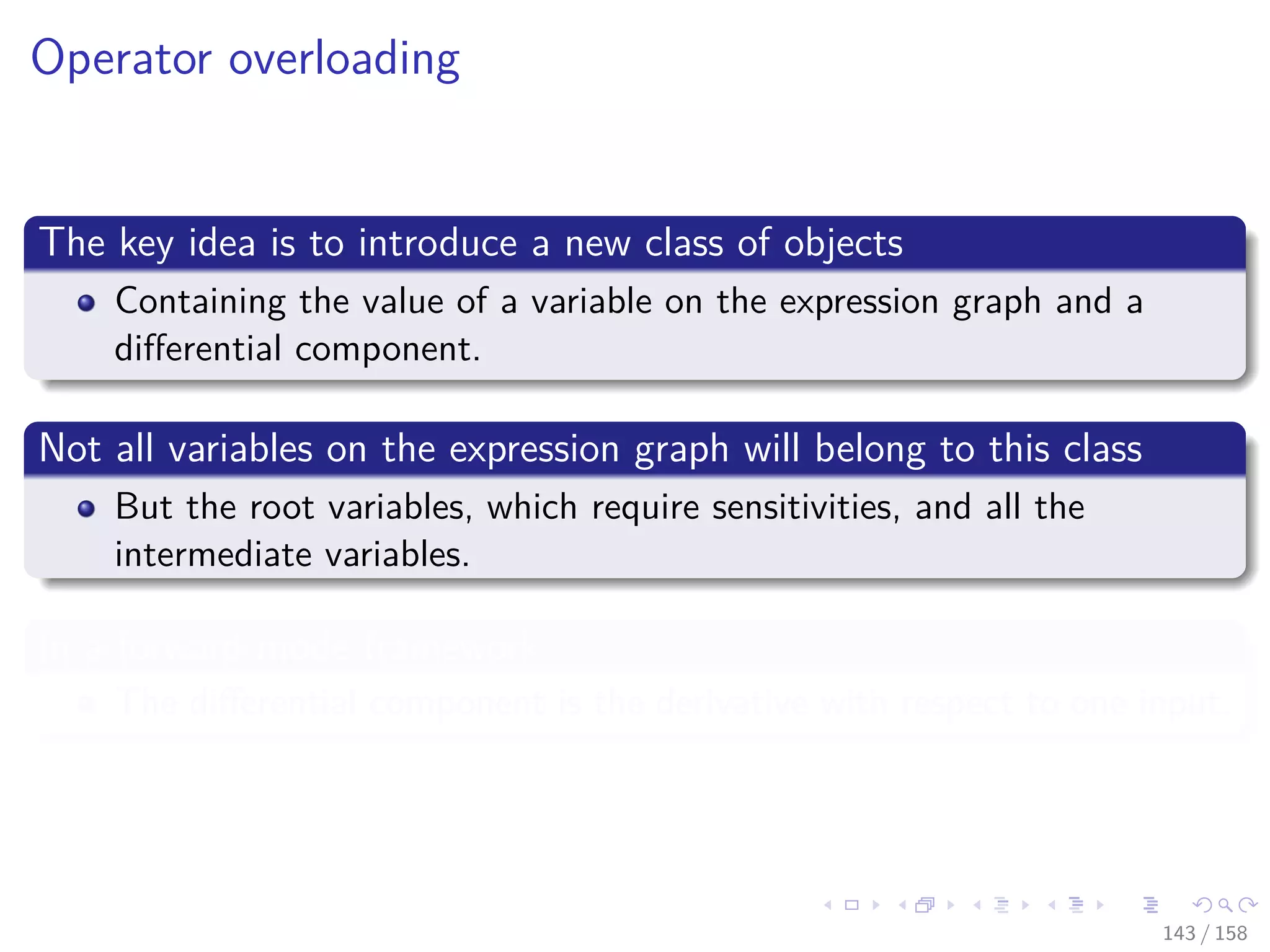 Images/cinvestav
Operator overloading
The key idea is to introduce a new class of objects
Containing the value of a variable on the expression graph and a
diﬀerential component.
Not all variables on the expression graph will belong to this class
But the root variables, which require sensitivities, and all the
intermediate variables.
In a forward mode framework
The diﬀerential component is the derivative with respect to one input.
143 / 158
 