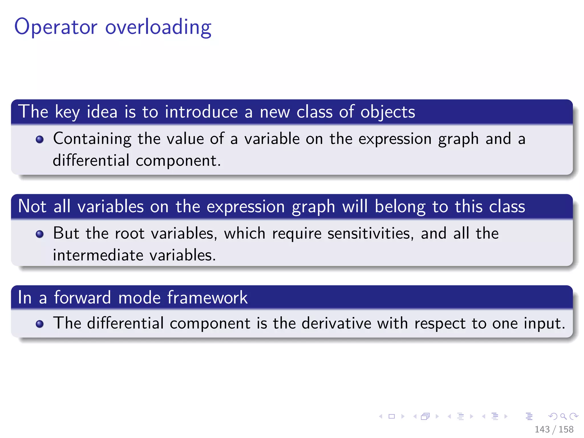 Images/cinvestav
Operator overloading
The key idea is to introduce a new class of objects
Containing the value of a variable on the expression graph and a
diﬀerential component.
Not all variables on the expression graph will belong to this class
But the root variables, which require sensitivities, and all the
intermediate variables.
In a forward mode framework
The diﬀerential component is the derivative with respect to one input.
143 / 158
 