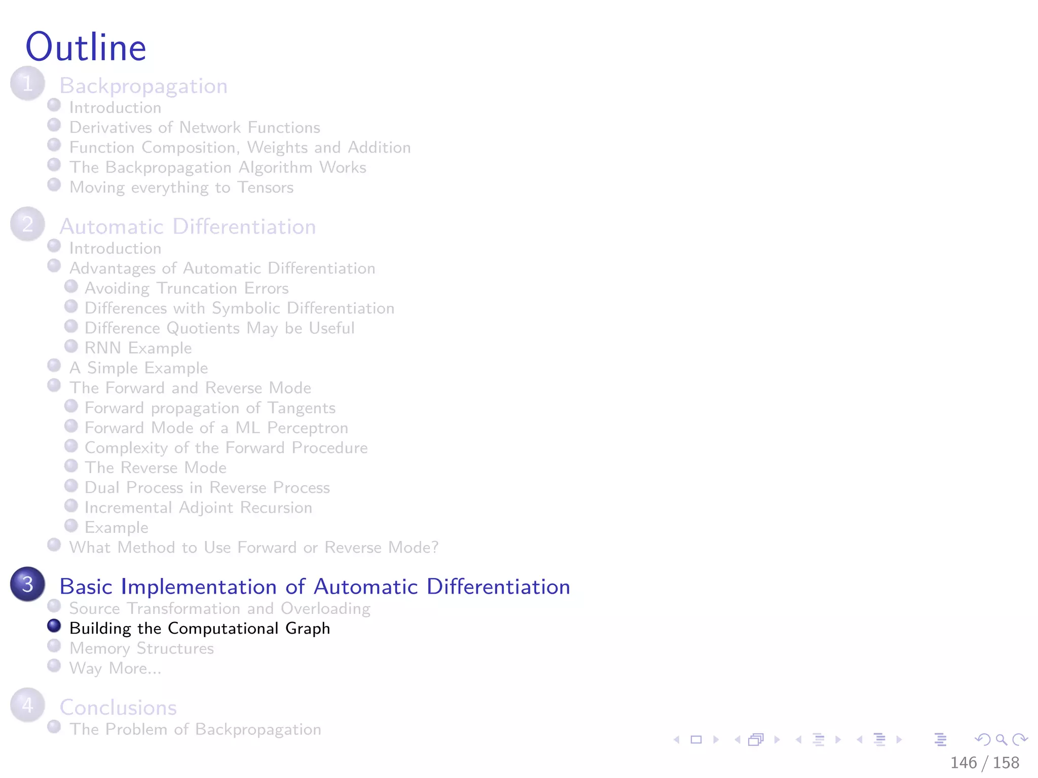 Images/cinvestav
Outline
1 Backpropagation
Introduction
Derivatives of Network Functions
Function Composition, Weights and Addition
The Backpropagation Algorithm Works
Moving everything to Tensors
2 Automatic Diﬀerentiation
Introduction
Advantages of Automatic Diﬀerentiation
Avoiding Truncation Errors
Diﬀerences with Symbolic Diﬀerentiation
Diﬀerence Quotients May be Useful
RNN Example
A Simple Example
The Forward and Reverse Mode
Forward propagation of Tangents
Forward Mode of a ML Perceptron
Complexity of the Forward Procedure
The Reverse Mode
Dual Process in Reverse Process
Incremental Adjoint Recursion
Example
What Method to Use Forward or Reverse Mode?
3 Basic Implementation of Automatic Diﬀerentiation
Source Transformation and Overloading
Building the Computational Graph
Memory Structures
Way More...
4 Conclusions
The Problem of Backpropagation
146 / 158
 