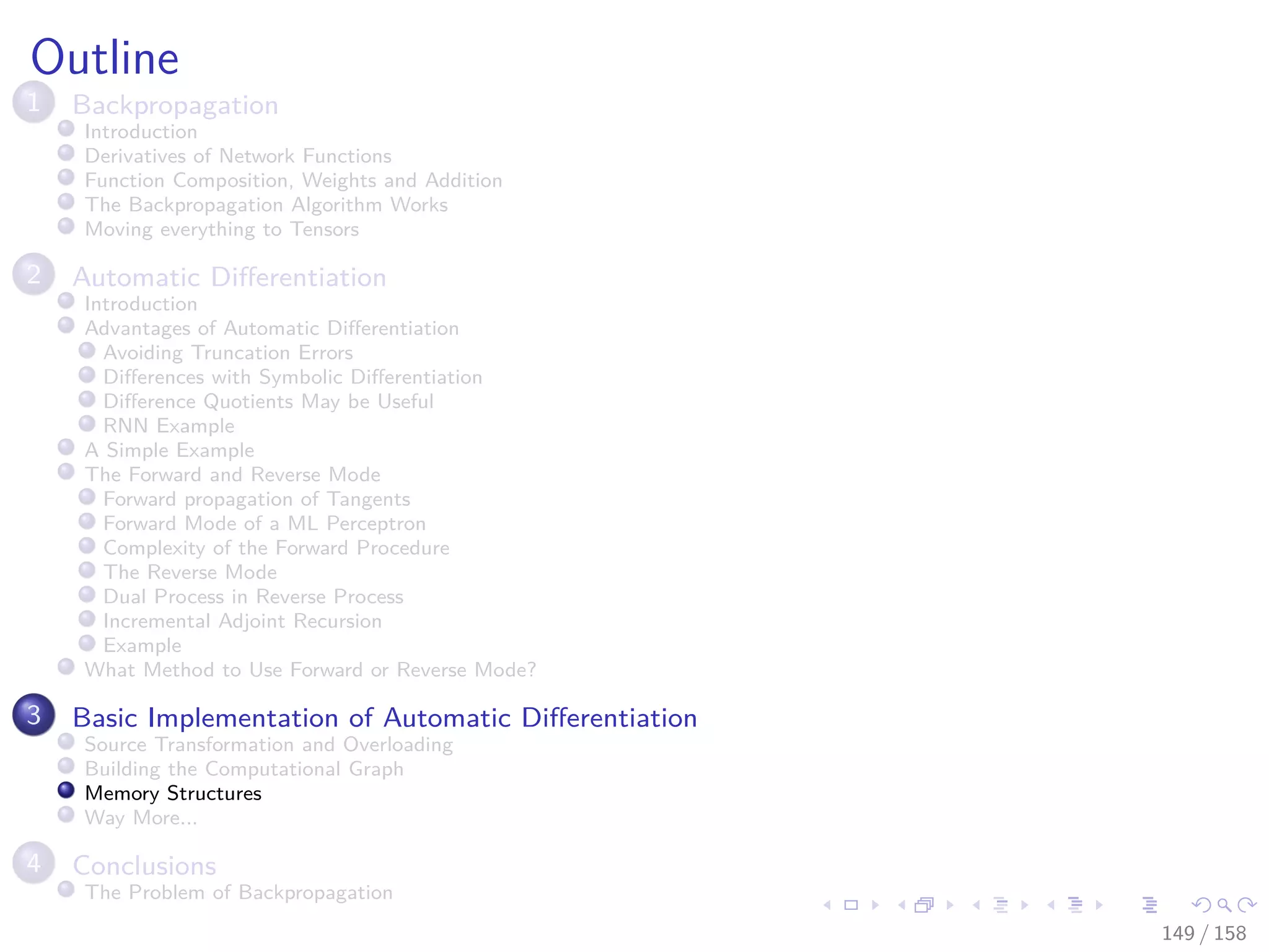 Images/cinvestav
Outline
1 Backpropagation
Introduction
Derivatives of Network Functions
Function Composition, Weights and Addition
The Backpropagation Algorithm Works
Moving everything to Tensors
2 Automatic Diﬀerentiation
Introduction
Advantages of Automatic Diﬀerentiation
Avoiding Truncation Errors
Diﬀerences with Symbolic Diﬀerentiation
Diﬀerence Quotients May be Useful
RNN Example
A Simple Example
The Forward and Reverse Mode
Forward propagation of Tangents
Forward Mode of a ML Perceptron
Complexity of the Forward Procedure
The Reverse Mode
Dual Process in Reverse Process
Incremental Adjoint Recursion
Example
What Method to Use Forward or Reverse Mode?
3 Basic Implementation of Automatic Diﬀerentiation
Source Transformation and Overloading
Building the Computational Graph
Memory Structures
Way More...
4 Conclusions
The Problem of Backpropagation
149 / 158
 