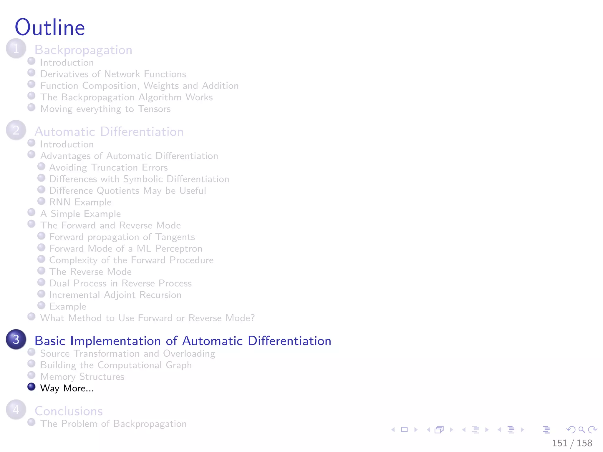 Images/cinvestav
Outline
1 Backpropagation
Introduction
Derivatives of Network Functions
Function Composition, Weights and Addition
The Backpropagation Algorithm Works
Moving everything to Tensors
2 Automatic Diﬀerentiation
Introduction
Advantages of Automatic Diﬀerentiation
Avoiding Truncation Errors
Diﬀerences with Symbolic Diﬀerentiation
Diﬀerence Quotients May be Useful
RNN Example
A Simple Example
The Forward and Reverse Mode
Forward propagation of Tangents
Forward Mode of a ML Perceptron
Complexity of the Forward Procedure
The Reverse Mode
Dual Process in Reverse Process
Incremental Adjoint Recursion
Example
What Method to Use Forward or Reverse Mode?
3 Basic Implementation of Automatic Diﬀerentiation
Source Transformation and Overloading
Building the Computational Graph
Memory Structures
Way More...
4 Conclusions
The Problem of Backpropagation
151 / 158
 