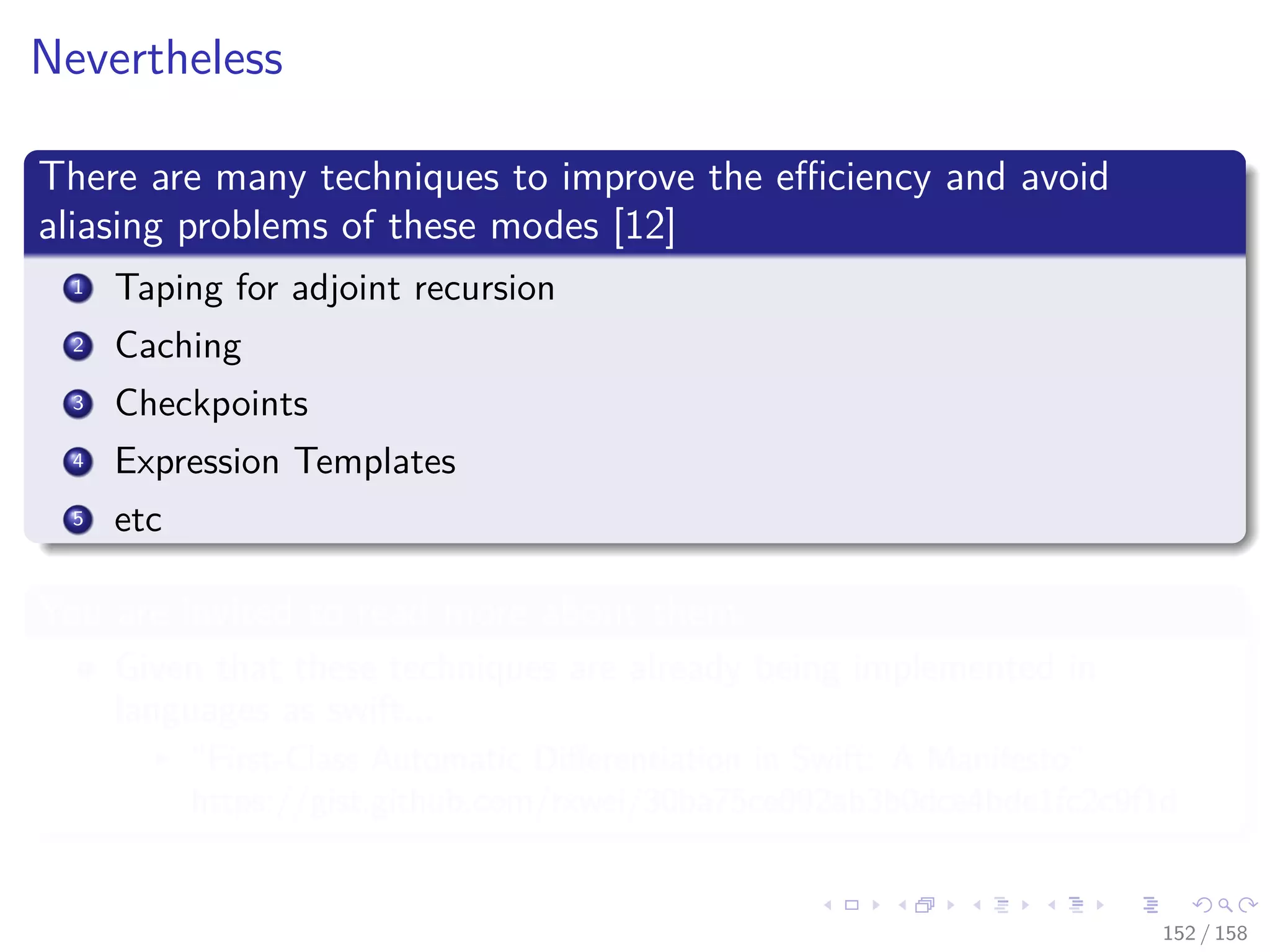 Images/cinvestav
Nevertheless
There are many techniques to improve the eﬃciency and avoid
aliasing problems of these modes [12]
1 Taping for adjoint recursion
2 Caching
3 Checkpoints
4 Expression Templates
5 etc
You are invited to read more about them
Given that these techniques are already being implemented in
languages as swift...
“First-Class Automatic Diﬀerentiation in Swift: A Manifesto”
https://gist.github.com/rxwei/30ba75ce092ab3b0dce4bde1fc2c9f1d
152 / 158
 