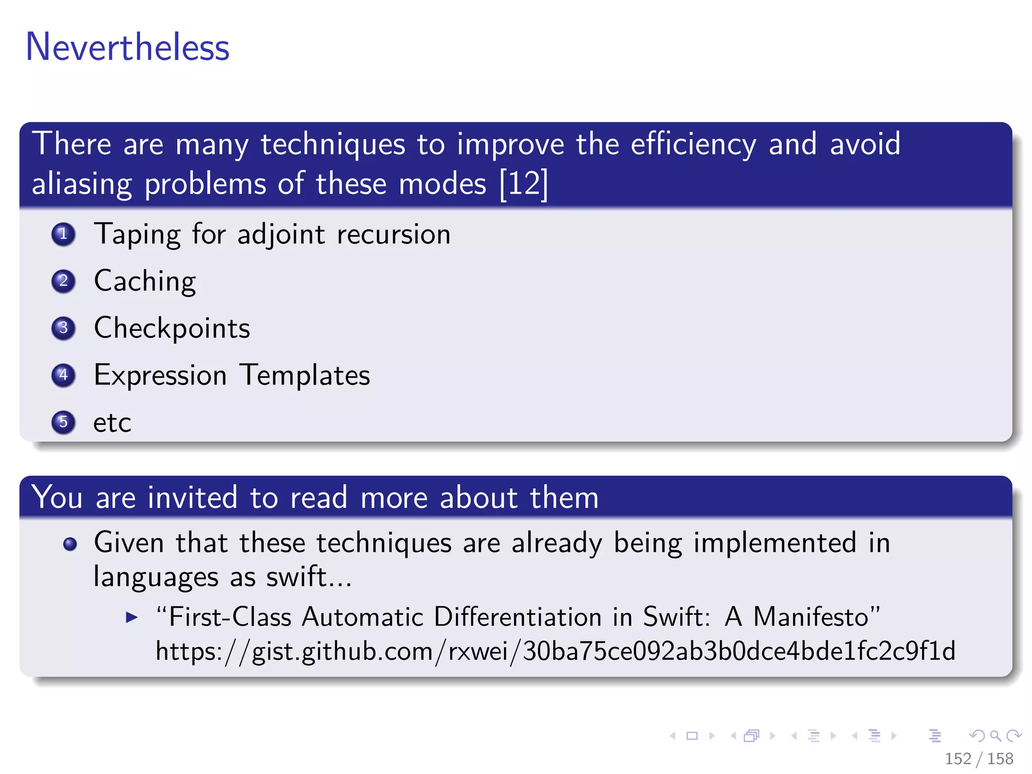 Images/cinvestav
Nevertheless
There are many techniques to improve the eﬃciency and avoid
aliasing problems of these modes [12]
1 Taping for adjoint recursion
2 Caching
3 Checkpoints
4 Expression Templates
5 etc
You are invited to read more about them
Given that these techniques are already being implemented in
languages as swift...
“First-Class Automatic Diﬀerentiation in Swift: A Manifesto”
https://gist.github.com/rxwei/30ba75ce092ab3b0dce4bde1fc2c9f1d
152 / 158
 