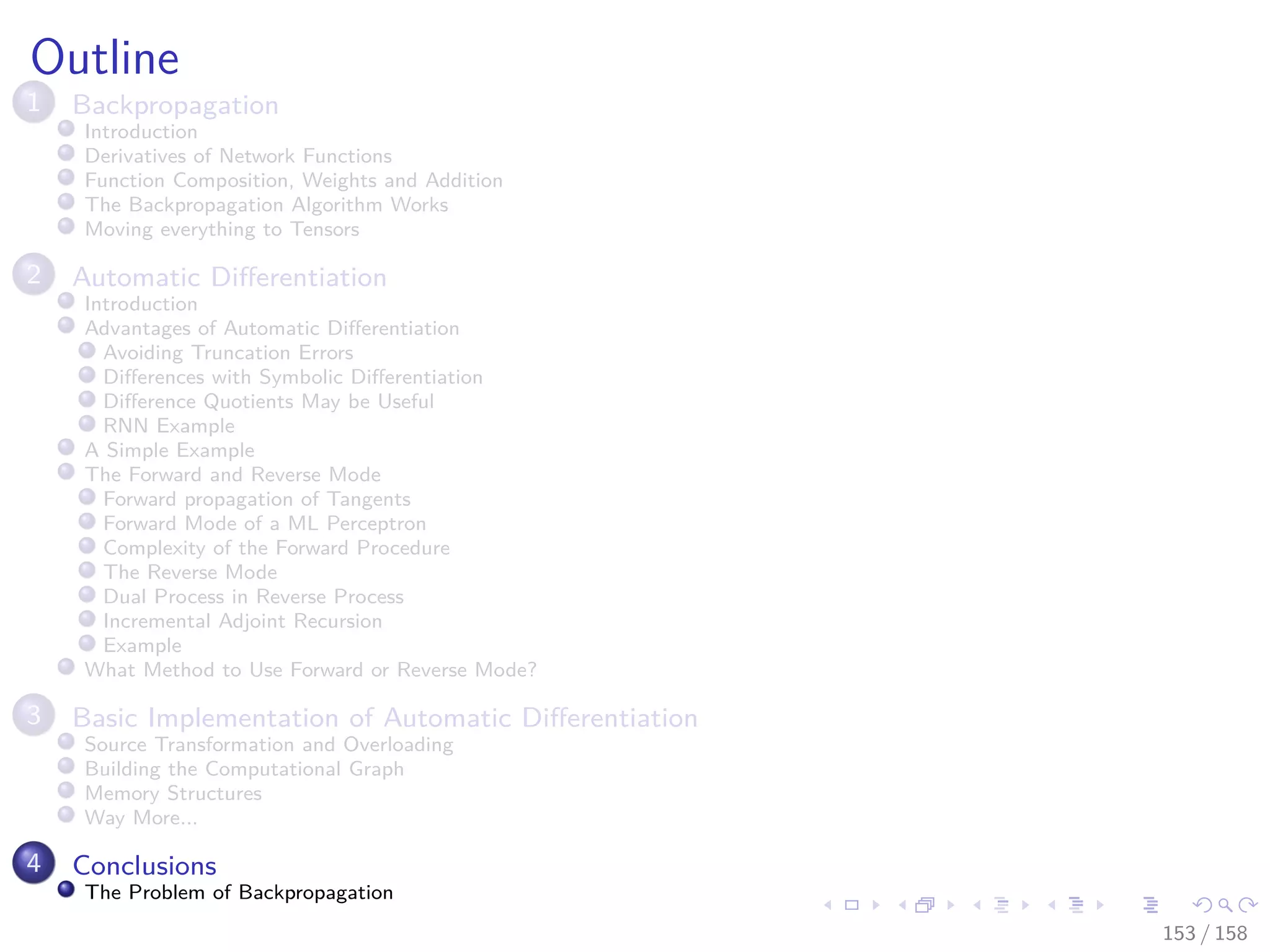Images/cinvestav
Outline
1 Backpropagation
Introduction
Derivatives of Network Functions
Function Composition, Weights and Addition
The Backpropagation Algorithm Works
Moving everything to Tensors
2 Automatic Diﬀerentiation
Introduction
Advantages of Automatic Diﬀerentiation
Avoiding Truncation Errors
Diﬀerences with Symbolic Diﬀerentiation
Diﬀerence Quotients May be Useful
RNN Example
A Simple Example
The Forward and Reverse Mode
Forward propagation of Tangents
Forward Mode of a ML Perceptron
Complexity of the Forward Procedure
The Reverse Mode
Dual Process in Reverse Process
Incremental Adjoint Recursion
Example
What Method to Use Forward or Reverse Mode?
3 Basic Implementation of Automatic Diﬀerentiation
Source Transformation and Overloading
Building the Computational Graph
Memory Structures
Way More...
4 Conclusions
The Problem of Backpropagation
153 / 158
 