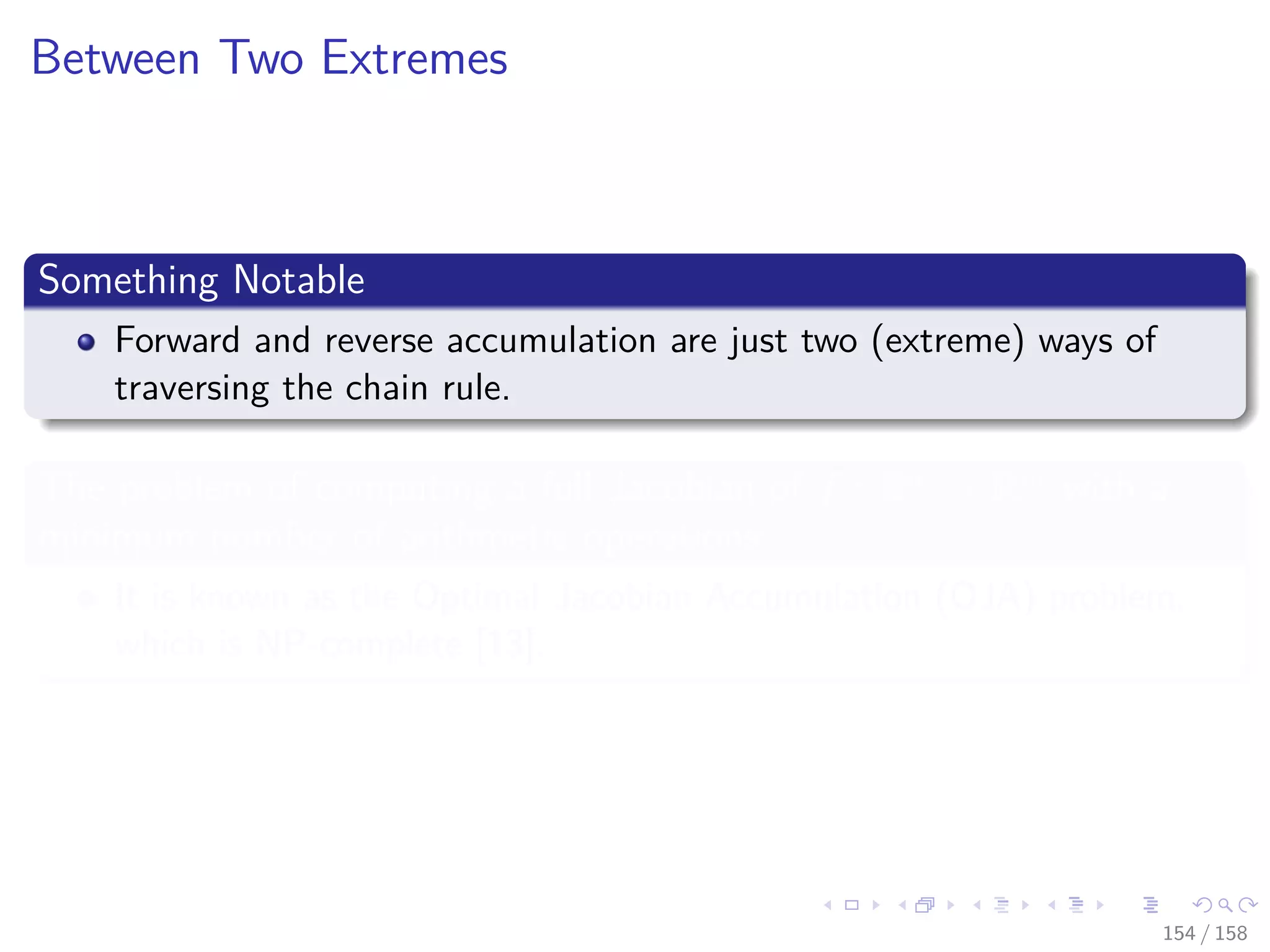 Images/cinvestav
Between Two Extremes
Something Notable
Forward and reverse accumulation are just two (extreme) ways of
traversing the chain rule.
The problem of computing a full Jacobian of f : Rn
→ Rm
with a
minimum number of arithmetic operations
It is known as the Optimal Jacobian Accumulation (OJA) problem,
which is NP-complete [13].
154 / 158
 