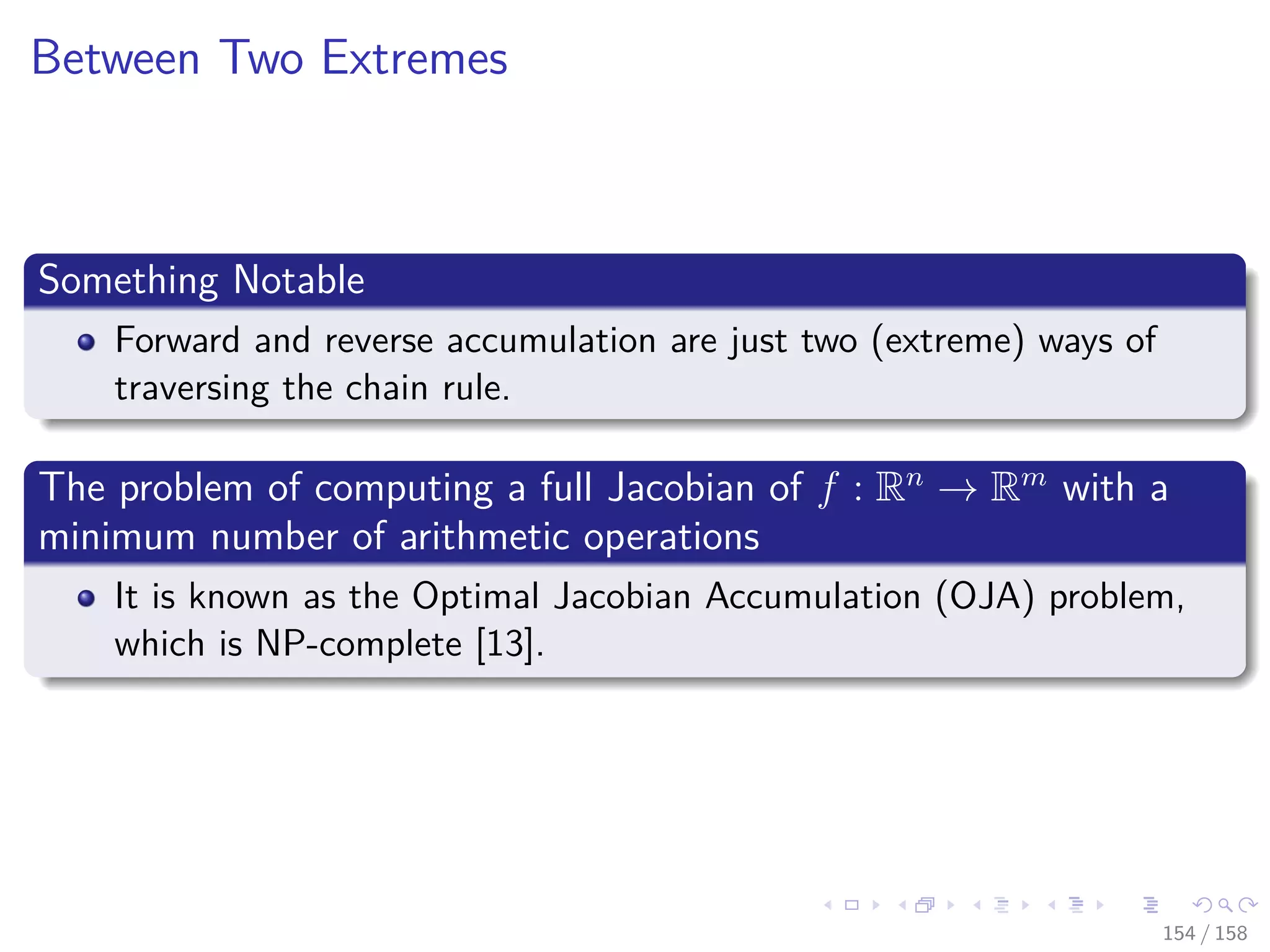 Images/cinvestav
Between Two Extremes
Something Notable
Forward and reverse accumulation are just two (extreme) ways of
traversing the chain rule.
The problem of computing a full Jacobian of f : Rn
→ Rm
with a
minimum number of arithmetic operations
It is known as the Optimal Jacobian Accumulation (OJA) problem,
which is NP-complete [13].
154 / 158
 