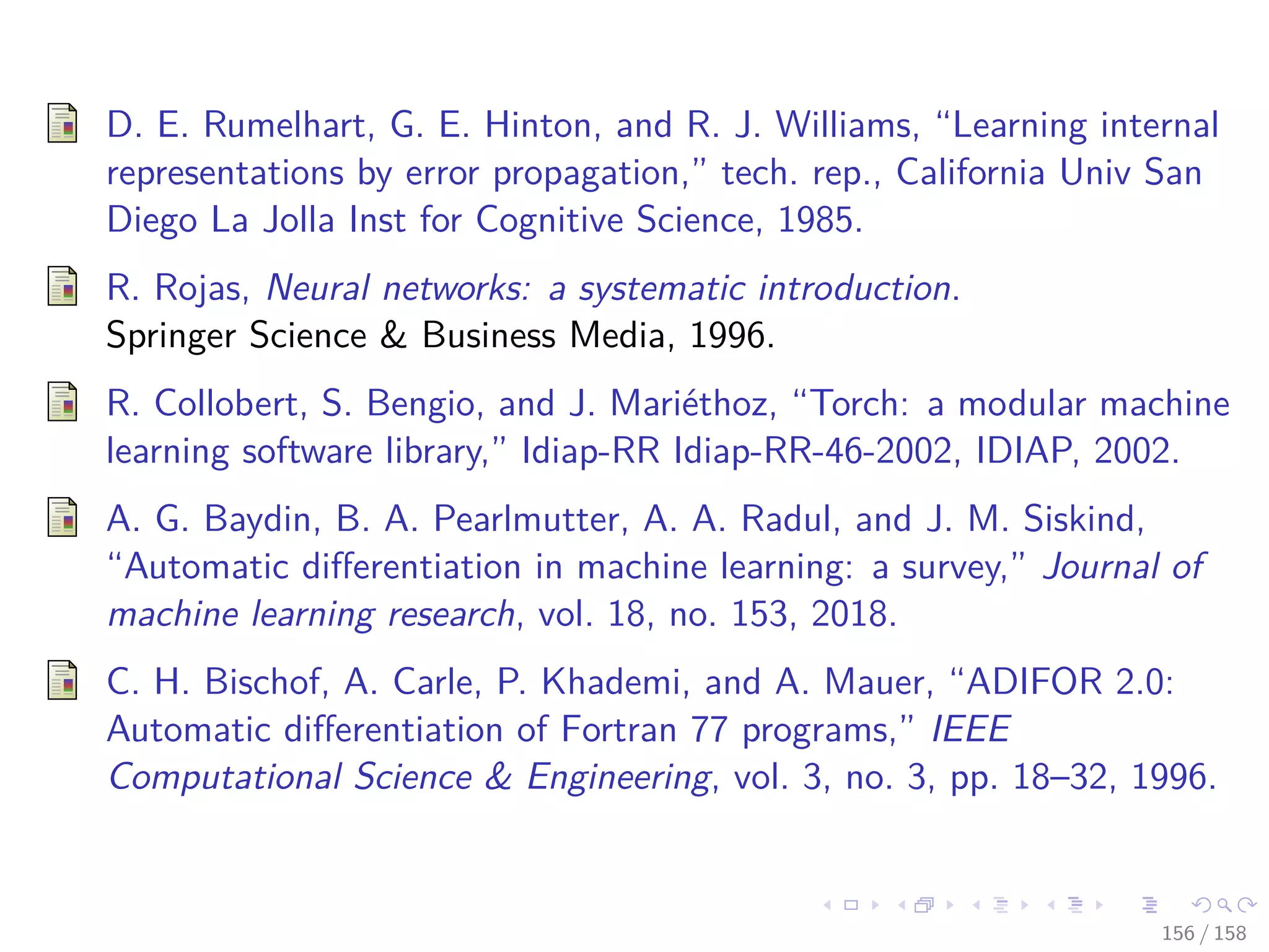 Images/cinvestav
D. E. Rumelhart, G. E. Hinton, and R. J. Williams, “Learning internal
representations by error propagation,” tech. rep., California Univ San
Diego La Jolla Inst for Cognitive Science, 1985.
R. Rojas, Neural networks: a systematic introduction.
Springer Science & Business Media, 1996.
R. Collobert, S. Bengio, and J. Mariéthoz, “Torch: a modular machine
learning software library,” Idiap-RR Idiap-RR-46-2002, IDIAP, 2002.
A. G. Baydin, B. A. Pearlmutter, A. A. Radul, and J. M. Siskind,
“Automatic diﬀerentiation in machine learning: a survey,” Journal of
machine learning research, vol. 18, no. 153, 2018.
C. H. Bischof, A. Carle, P. Khademi, and A. Mauer, “ADIFOR 2.0:
Automatic diﬀerentiation of Fortran 77 programs,” IEEE
Computational Science & Engineering, vol. 3, no. 3, pp. 18–32, 1996.
156 / 158
 