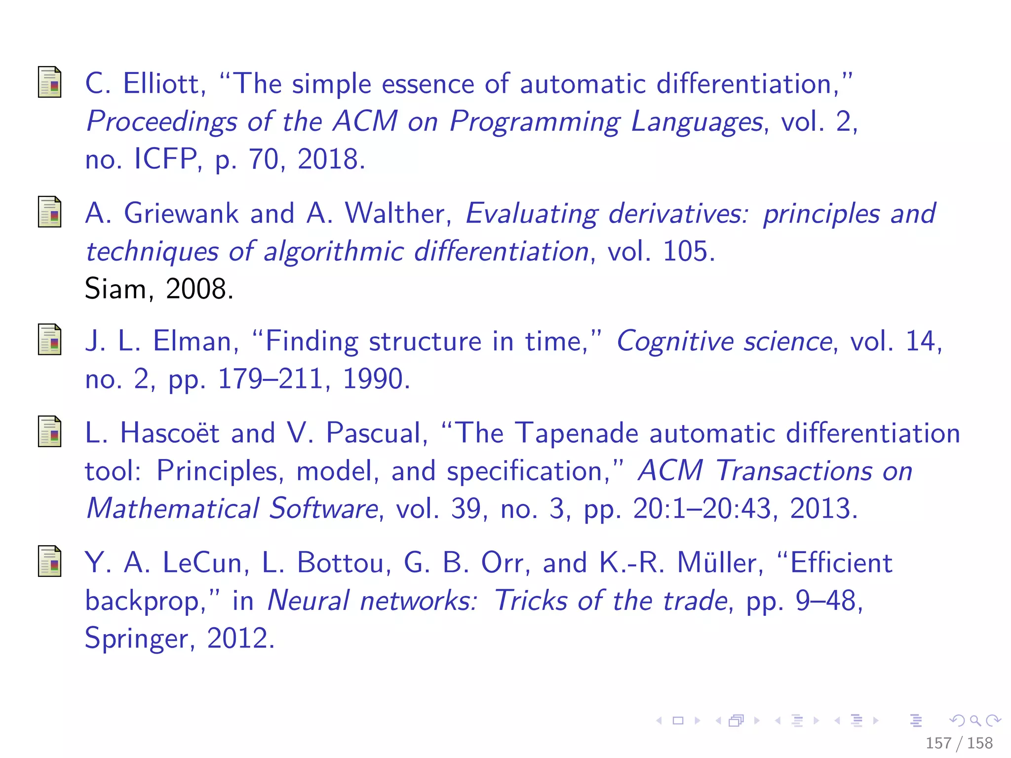 Images/cinvestav
C. Elliott, “The simple essence of automatic diﬀerentiation,”
Proceedings of the ACM on Programming Languages, vol. 2,
no. ICFP, p. 70, 2018.
A. Griewank and A. Walther, Evaluating derivatives: principles and
techniques of algorithmic diﬀerentiation, vol. 105.
Siam, 2008.
J. L. Elman, “Finding structure in time,” Cognitive science, vol. 14,
no. 2, pp. 179–211, 1990.
L. Hascoët and V. Pascual, “The Tapenade automatic diﬀerentiation
tool: Principles, model, and speciﬁcation,” ACM Transactions on
Mathematical Software, vol. 39, no. 3, pp. 20:1–20:43, 2013.
Y. A. LeCun, L. Bottou, G. B. Orr, and K.-R. Müller, “Eﬃcient
backprop,” in Neural networks: Tricks of the trade, pp. 9–48,
Springer, 2012.
157 / 158
 