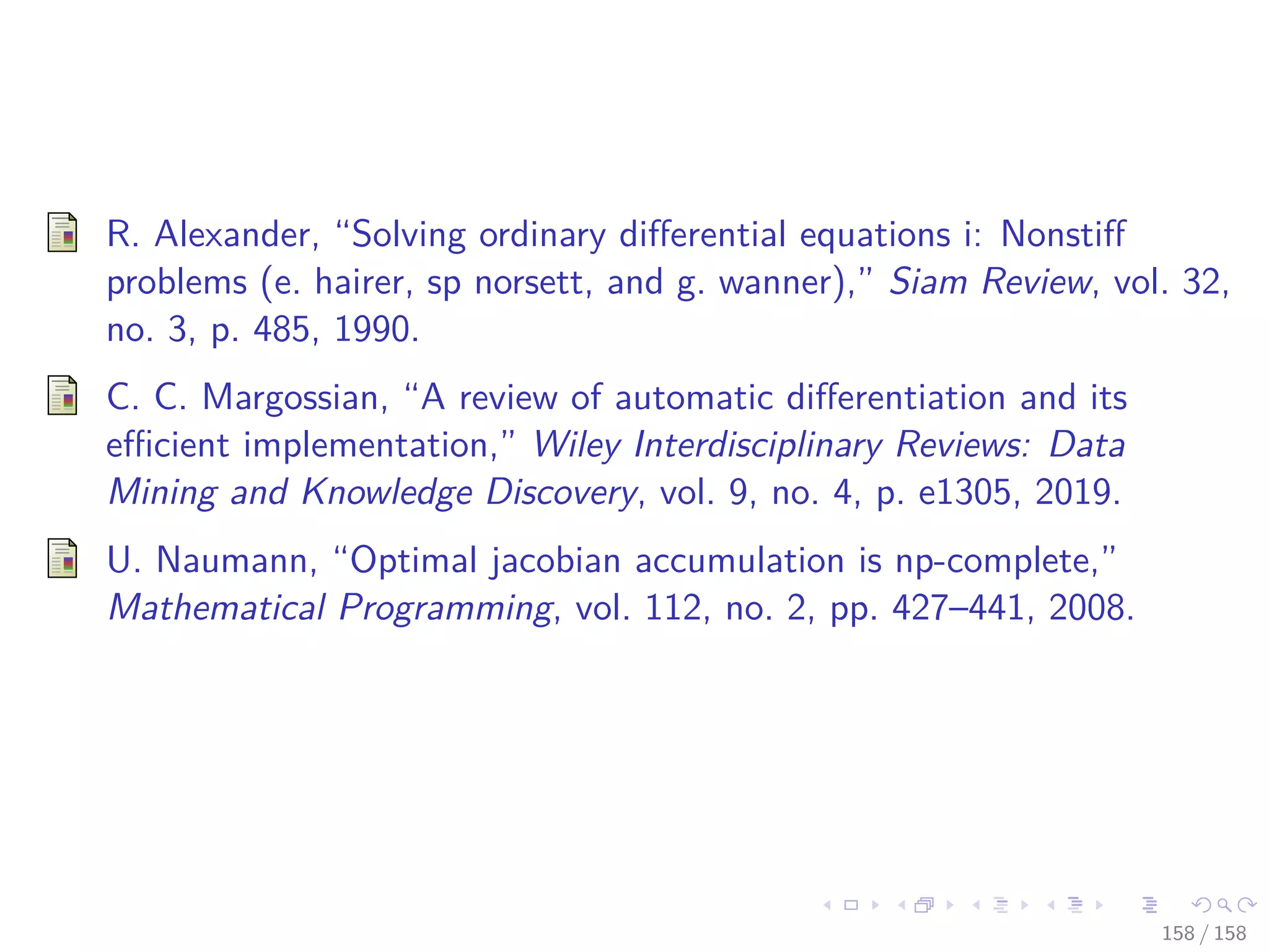 Images/cinvestav
R. Alexander, “Solving ordinary diﬀerential equations i: Nonstiﬀ
problems (e. hairer, sp norsett, and g. wanner),” Siam Review, vol. 32,
no. 3, p. 485, 1990.
C. C. Margossian, “A review of automatic diﬀerentiation and its
eﬃcient implementation,” Wiley Interdisciplinary Reviews: Data
Mining and Knowledge Discovery, vol. 9, no. 4, p. e1305, 2019.
U. Naumann, “Optimal jacobian accumulation is np-complete,”
Mathematical Programming, vol. 112, no. 2, pp. 427–441, 2008.
158 / 158
 
