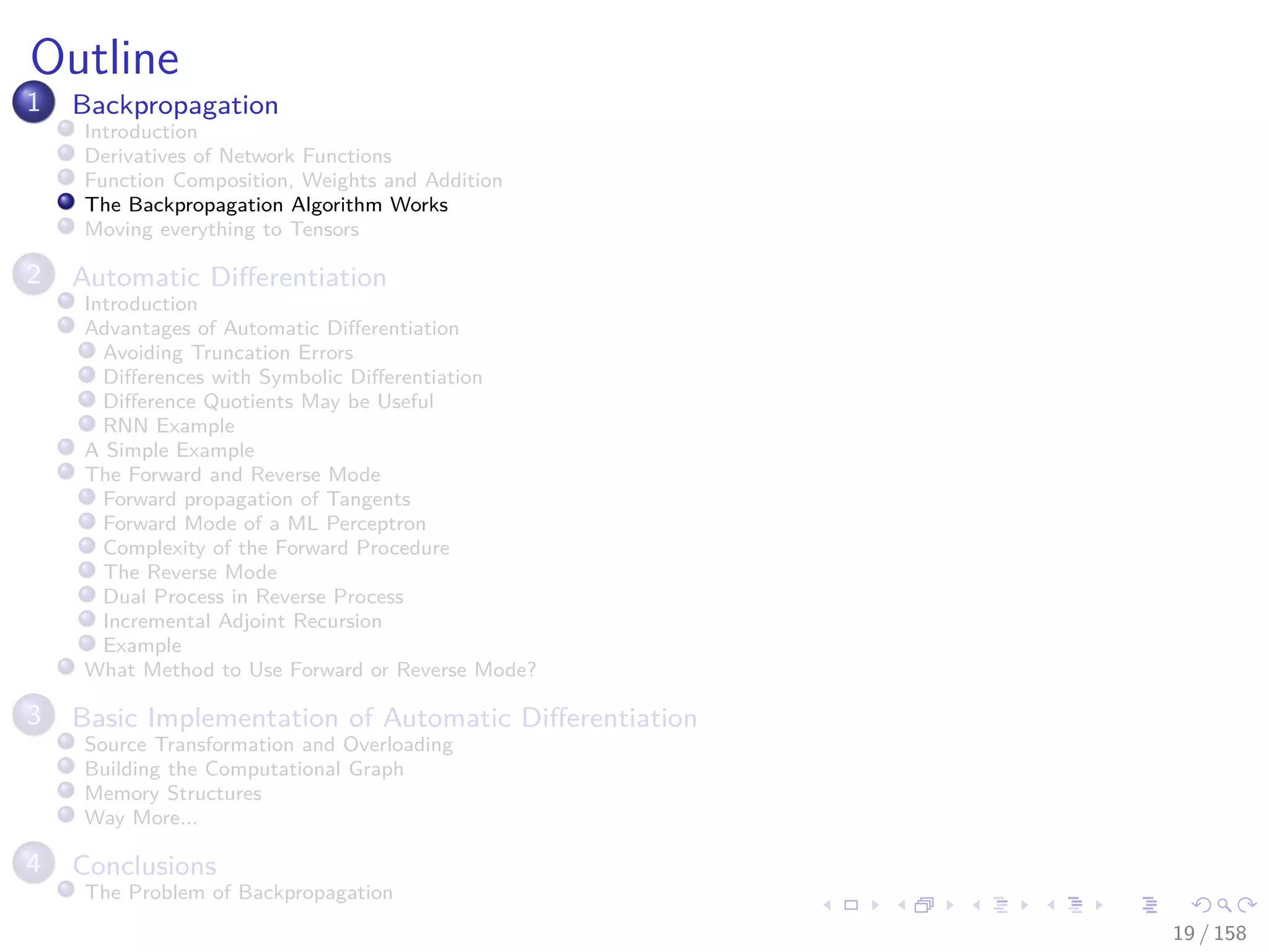 Images/cinvestav
Outline
1 Backpropagation
Introduction
Derivatives of Network Functions
Function Composition, Weights and Addition
The Backpropagation Algorithm Works
Moving everything to Tensors
2 Automatic Diﬀerentiation
Introduction
Advantages of Automatic Diﬀerentiation
Avoiding Truncation Errors
Diﬀerences with Symbolic Diﬀerentiation
Diﬀerence Quotients May be Useful
RNN Example
A Simple Example
The Forward and Reverse Mode
Forward propagation of Tangents
Forward Mode of a ML Perceptron
Complexity of the Forward Procedure
The Reverse Mode
Dual Process in Reverse Process
Incremental Adjoint Recursion
Example
What Method to Use Forward or Reverse Mode?
3 Basic Implementation of Automatic Diﬀerentiation
Source Transformation and Overloading
Building the Computational Graph
Memory Structures
Way More...
4 Conclusions
The Problem of Backpropagation
19 / 158
 