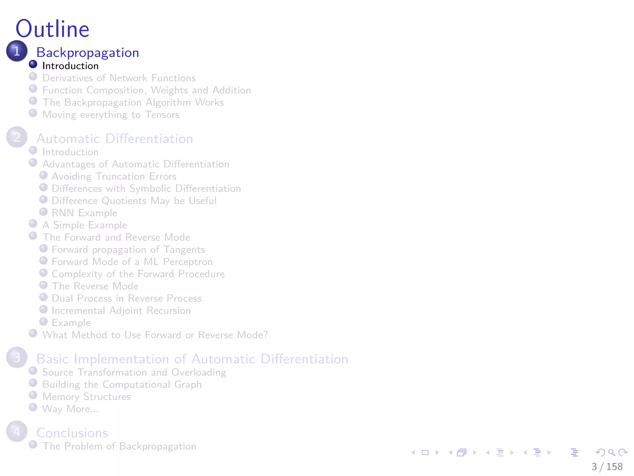 Images/cinvestav
Outline
1 Backpropagation
Introduction
Derivatives of Network Functions
Function Composition, Weights and Addition
The Backpropagation Algorithm Works
Moving everything to Tensors
2 Automatic Diﬀerentiation
Introduction
Advantages of Automatic Diﬀerentiation
Avoiding Truncation Errors
Diﬀerences with Symbolic Diﬀerentiation
Diﬀerence Quotients May be Useful
RNN Example
A Simple Example
The Forward and Reverse Mode
Forward propagation of Tangents
Forward Mode of a ML Perceptron
Complexity of the Forward Procedure
The Reverse Mode
Dual Process in Reverse Process
Incremental Adjoint Recursion
Example
What Method to Use Forward or Reverse Mode?
3 Basic Implementation of Automatic Diﬀerentiation
Source Transformation and Overloading
Building the Computational Graph
Memory Structures
Way More...
4 Conclusions
The Problem of Backpropagation
3 / 158
 