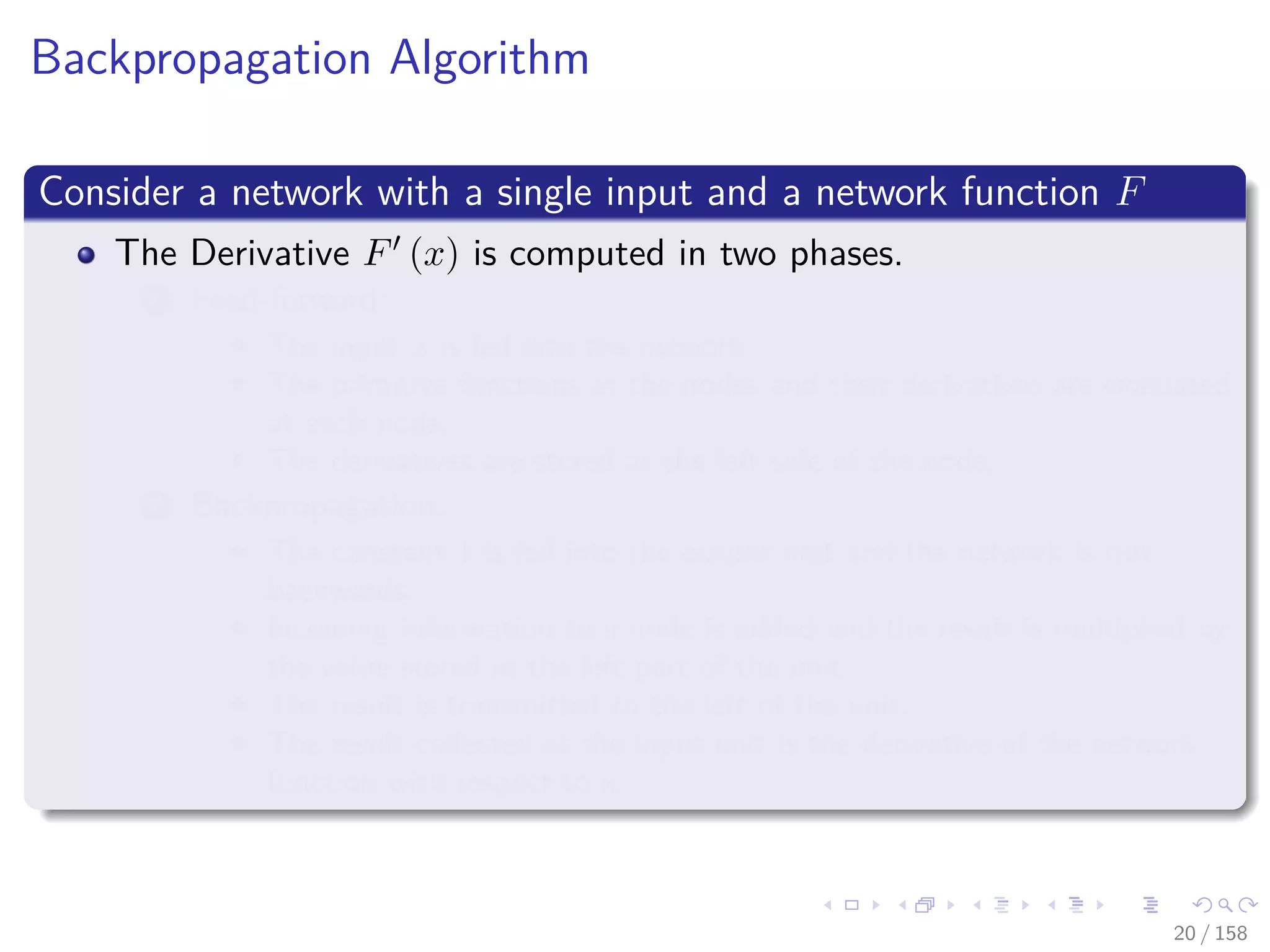 Images/cinvestav
Backpropagation Algorithm
Consider a network with a single input and a network function F
The Derivative F (x) is computed in two phases.
1 Feed-forward:
The input x is fed into the network.
The primitive functions at the nodes and their derivatives are evaluated
at each node.
The derivatives are stored at the left side of the node.
2 Backpropagation:
The constant 1 is fed into the output unit and the network is run
backwards.
Incoming information to a node is added and the result is multiplied by
the value stored in the left part of the unit.
The result is transmitted to the left of the unit.
The result collected at the input unit is the derivative of the network
function with respect to x.
20 / 158
 