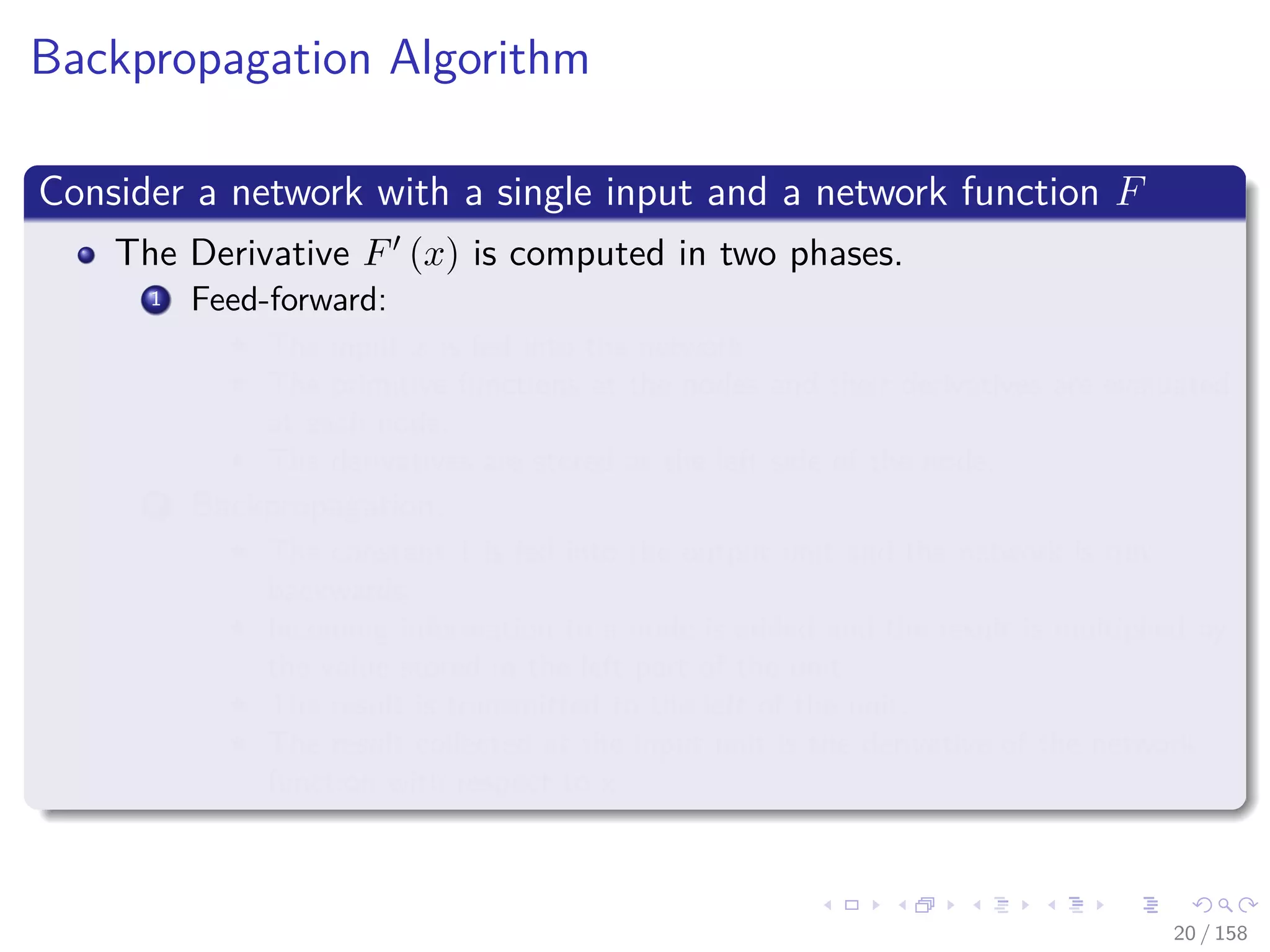 Images/cinvestav
Backpropagation Algorithm
Consider a network with a single input and a network function F
The Derivative F (x) is computed in two phases.
1 Feed-forward:
The input x is fed into the network.
The primitive functions at the nodes and their derivatives are evaluated
at each node.
The derivatives are stored at the left side of the node.
2 Backpropagation:
The constant 1 is fed into the output unit and the network is run
backwards.
Incoming information to a node is added and the result is multiplied by
the value stored in the left part of the unit.
The result is transmitted to the left of the unit.
The result collected at the input unit is the derivative of the network
function with respect to x.
20 / 158
 