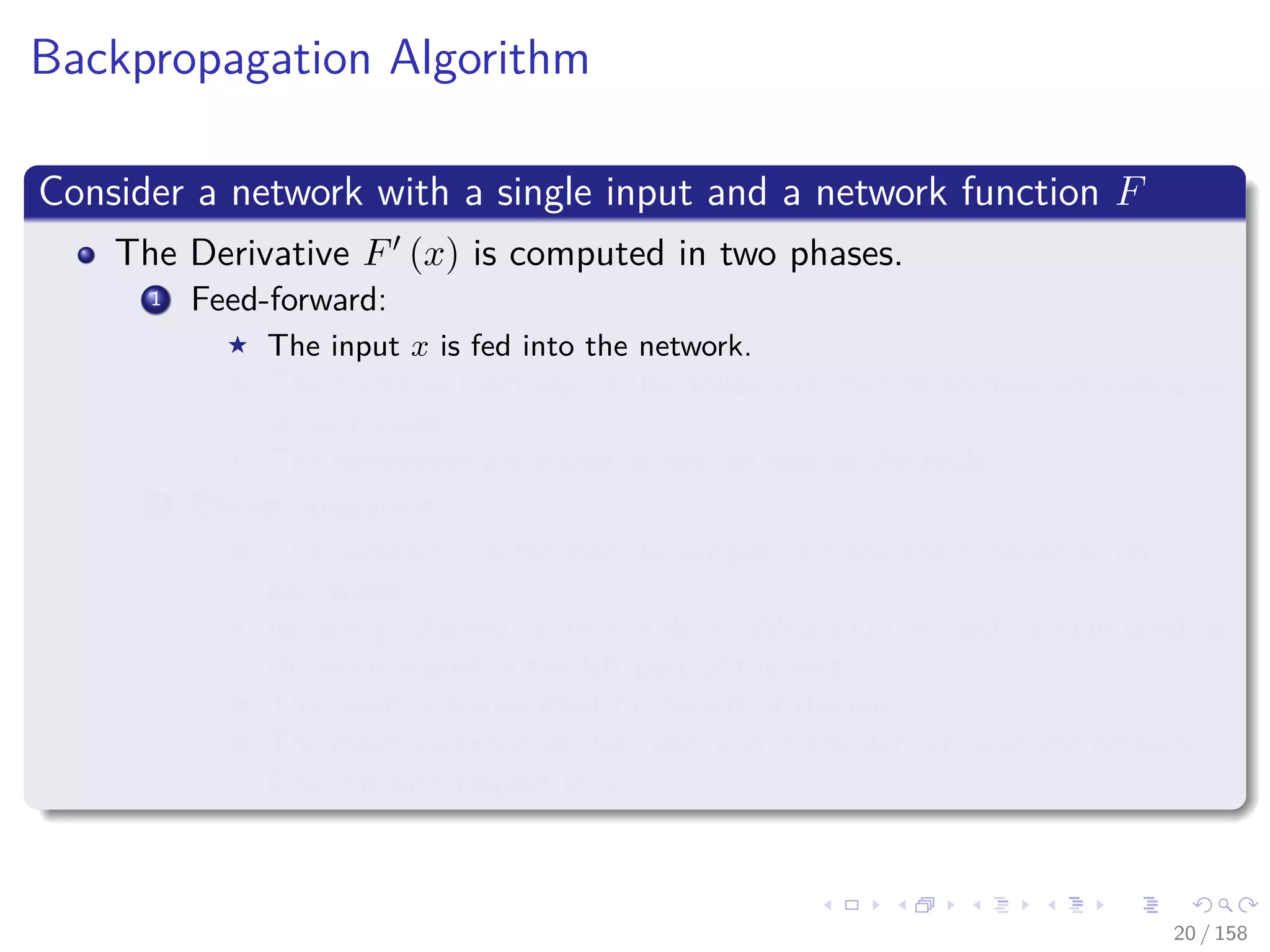 Images/cinvestav
Backpropagation Algorithm
Consider a network with a single input and a network function F
The Derivative F (x) is computed in two phases.
1 Feed-forward:
The input x is fed into the network.
The primitive functions at the nodes and their derivatives are evaluated
at each node.
The derivatives are stored at the left side of the node.
2 Backpropagation:
The constant 1 is fed into the output unit and the network is run
backwards.
Incoming information to a node is added and the result is multiplied by
the value stored in the left part of the unit.
The result is transmitted to the left of the unit.
The result collected at the input unit is the derivative of the network
function with respect to x.
20 / 158
 