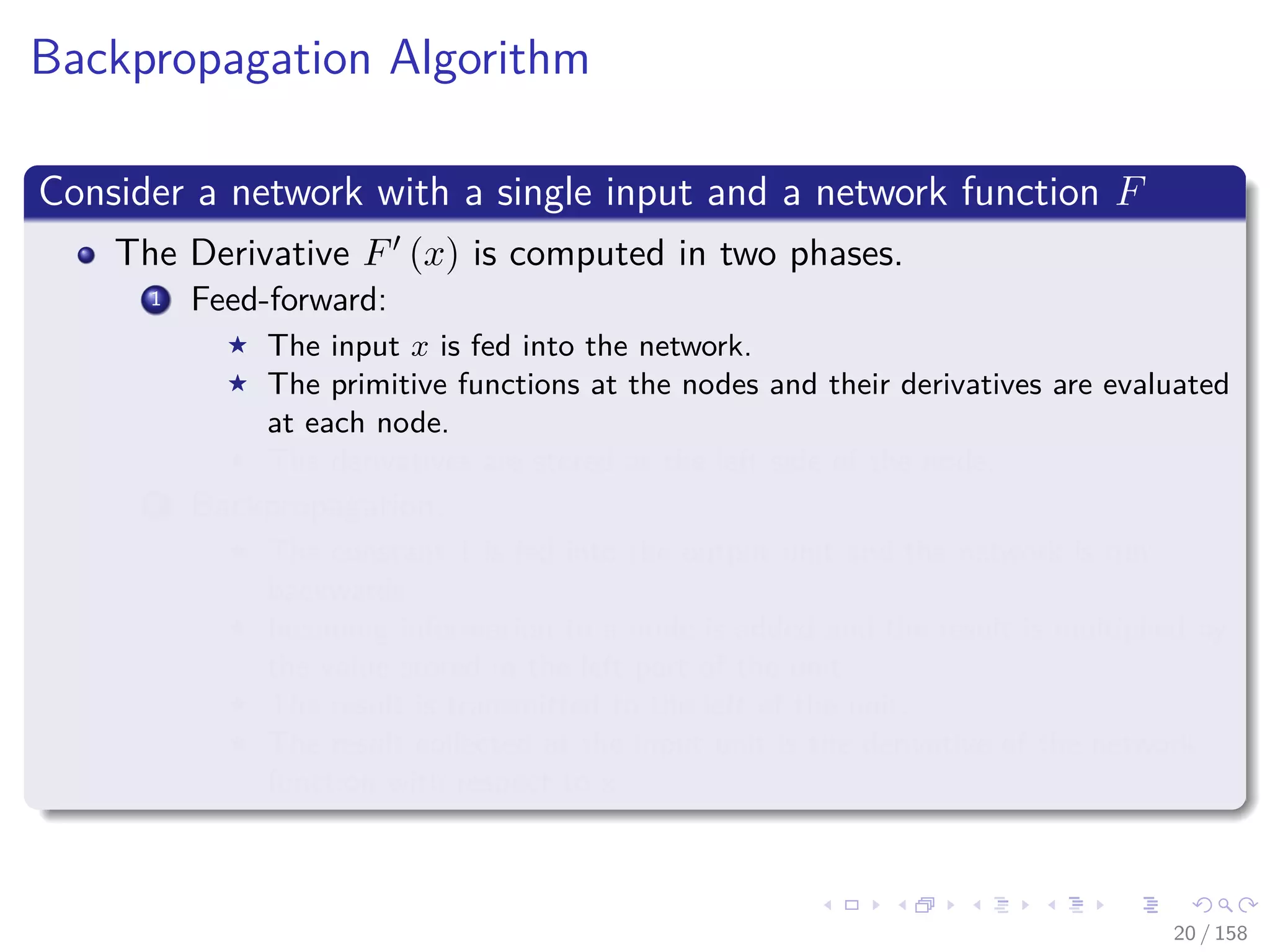 Images/cinvestav
Backpropagation Algorithm
Consider a network with a single input and a network function F
The Derivative F (x) is computed in two phases.
1 Feed-forward:
The input x is fed into the network.
The primitive functions at the nodes and their derivatives are evaluated
at each node.
The derivatives are stored at the left side of the node.
2 Backpropagation:
The constant 1 is fed into the output unit and the network is run
backwards.
Incoming information to a node is added and the result is multiplied by
the value stored in the left part of the unit.
The result is transmitted to the left of the unit.
The result collected at the input unit is the derivative of the network
function with respect to x.
20 / 158
 