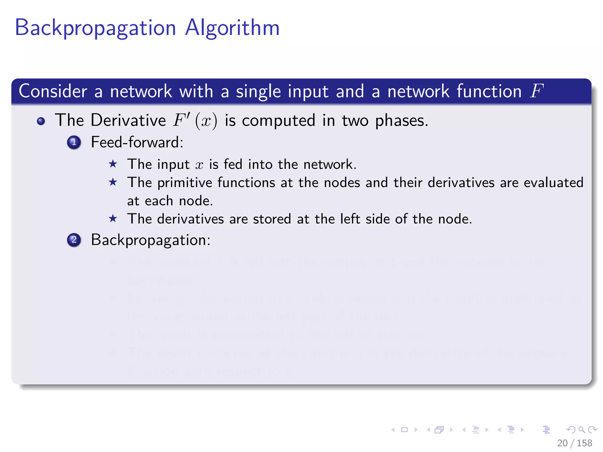 Images/cinvestav
Backpropagation Algorithm
Consider a network with a single input and a network function F
The Derivative F (x) is computed in two phases.
1 Feed-forward:
The input x is fed into the network.
The primitive functions at the nodes and their derivatives are evaluated
at each node.
The derivatives are stored at the left side of the node.
2 Backpropagation:
The constant 1 is fed into the output unit and the network is run
backwards.
Incoming information to a node is added and the result is multiplied by
the value stored in the left part of the unit.
The result is transmitted to the left of the unit.
The result collected at the input unit is the derivative of the network
function with respect to x.
20 / 158
 