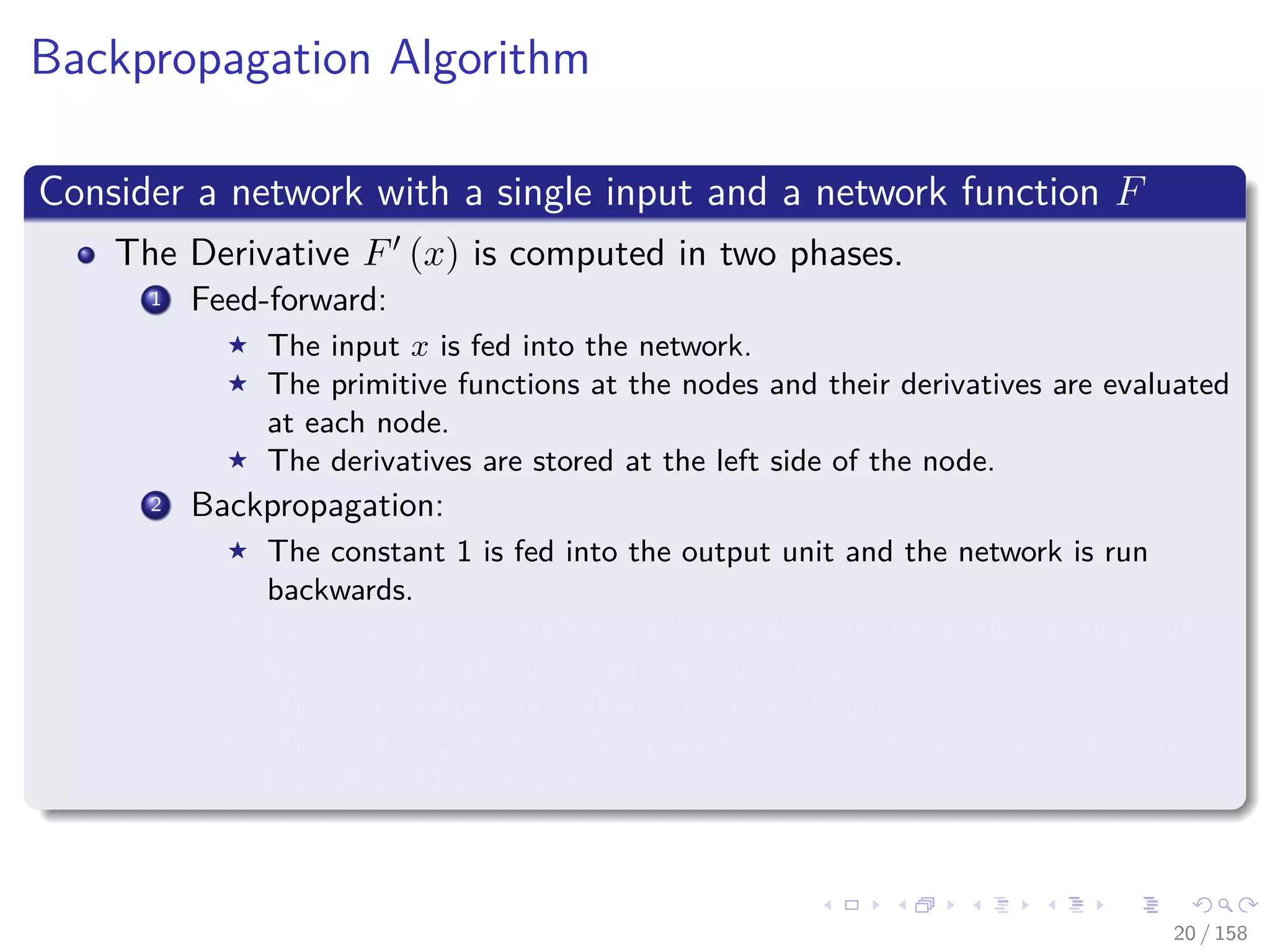 Images/cinvestav
Backpropagation Algorithm
Consider a network with a single input and a network function F
The Derivative F (x) is computed in two phases.
1 Feed-forward:
The input x is fed into the network.
The primitive functions at the nodes and their derivatives are evaluated
at each node.
The derivatives are stored at the left side of the node.
2 Backpropagation:
The constant 1 is fed into the output unit and the network is run
backwards.
Incoming information to a node is added and the result is multiplied by
the value stored in the left part of the unit.
The result is transmitted to the left of the unit.
The result collected at the input unit is the derivative of the network
function with respect to x.
20 / 158
 