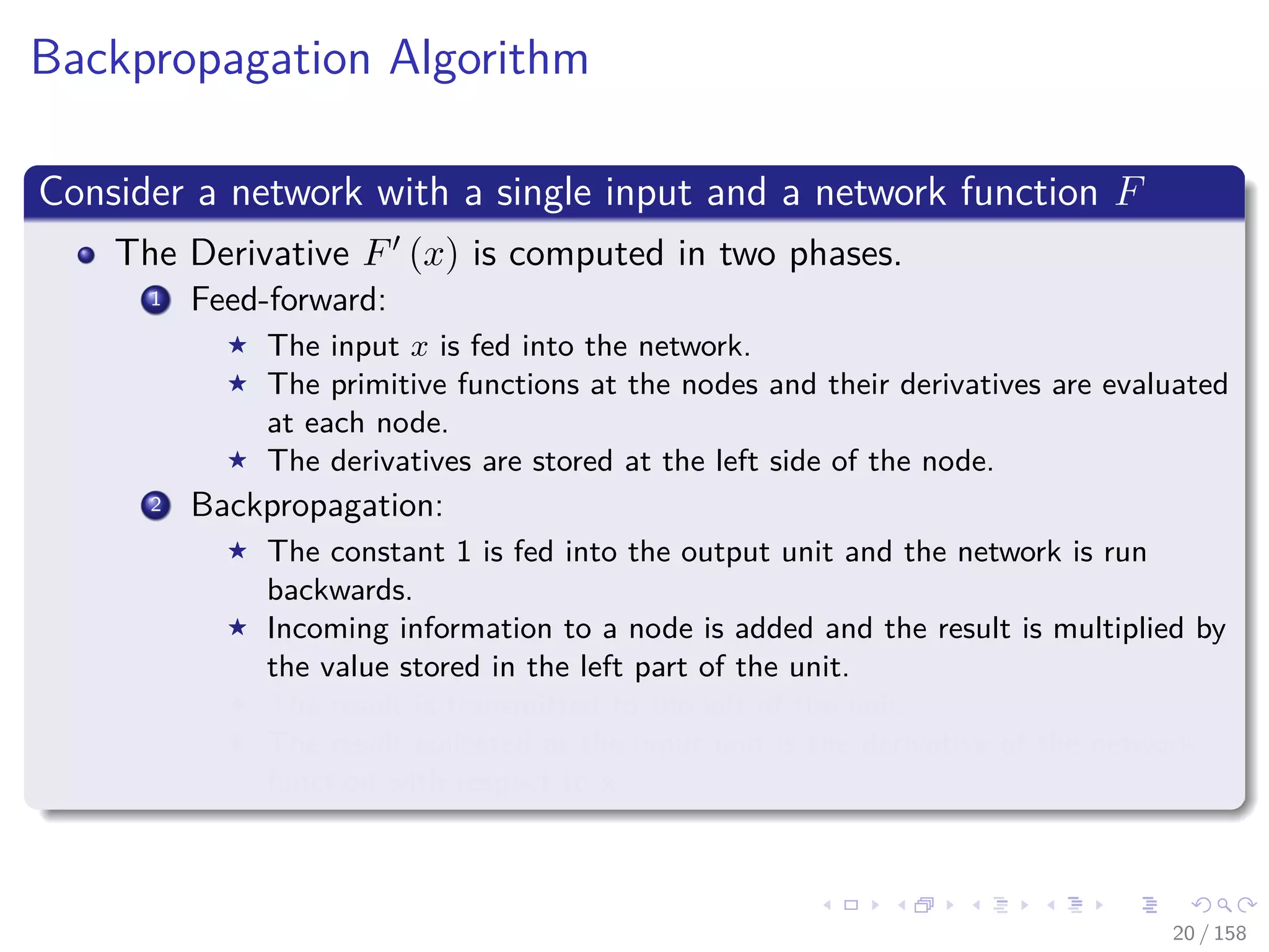 Images/cinvestav
Backpropagation Algorithm
Consider a network with a single input and a network function F
The Derivative F (x) is computed in two phases.
1 Feed-forward:
The input x is fed into the network.
The primitive functions at the nodes and their derivatives are evaluated
at each node.
The derivatives are stored at the left side of the node.
2 Backpropagation:
The constant 1 is fed into the output unit and the network is run
backwards.
Incoming information to a node is added and the result is multiplied by
the value stored in the left part of the unit.
The result is transmitted to the left of the unit.
The result collected at the input unit is the derivative of the network
function with respect to x.
20 / 158
 