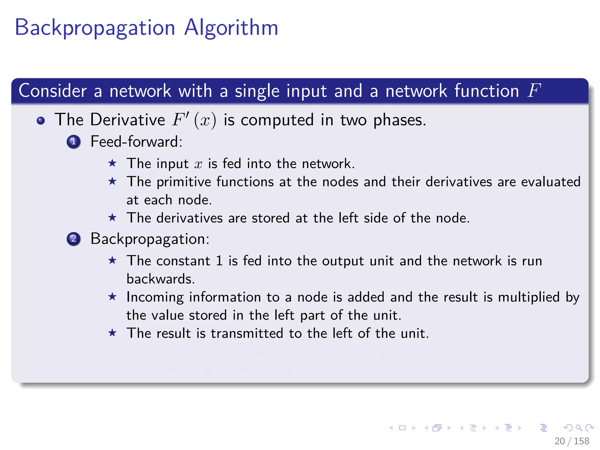 Images/cinvestav
Backpropagation Algorithm
Consider a network with a single input and a network function F
The Derivative F (x) is computed in two phases.
1 Feed-forward:
The input x is fed into the network.
The primitive functions at the nodes and their derivatives are evaluated
at each node.
The derivatives are stored at the left side of the node.
2 Backpropagation:
The constant 1 is fed into the output unit and the network is run
backwards.
Incoming information to a node is added and the result is multiplied by
the value stored in the left part of the unit.
The result is transmitted to the left of the unit.
The result collected at the input unit is the derivative of the network
function with respect to x.
20 / 158
 
