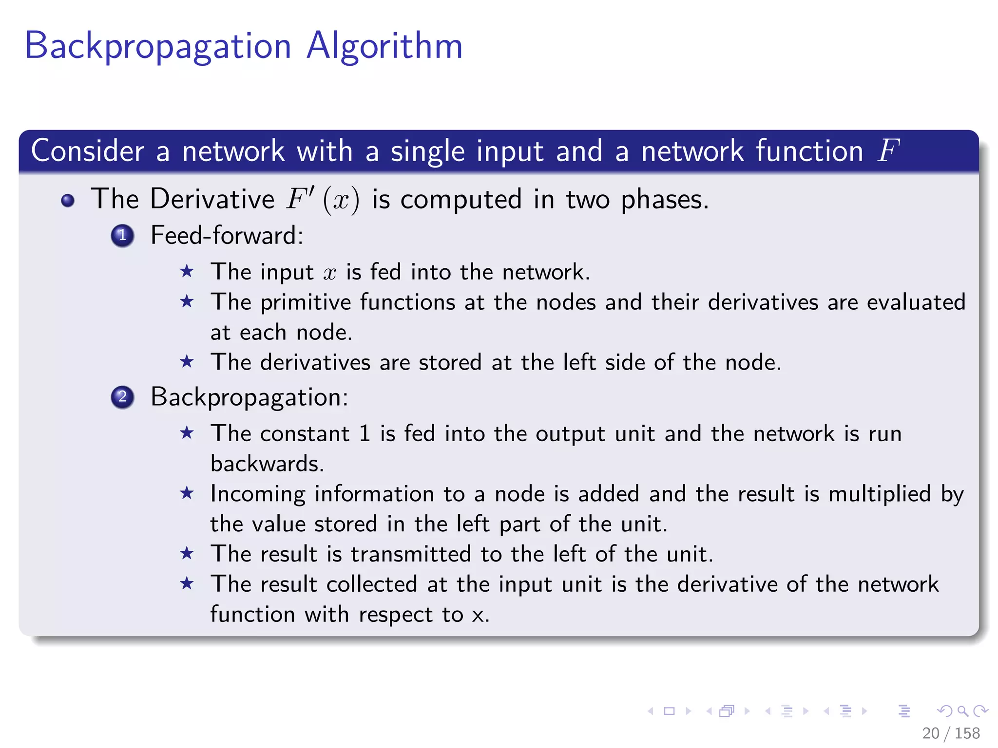 Images/cinvestav
Backpropagation Algorithm
Consider a network with a single input and a network function F
The Derivative F (x) is computed in two phases.
1 Feed-forward:
The input x is fed into the network.
The primitive functions at the nodes and their derivatives are evaluated
at each node.
The derivatives are stored at the left side of the node.
2 Backpropagation:
The constant 1 is fed into the output unit and the network is run
backwards.
Incoming information to a node is added and the result is multiplied by
the value stored in the left part of the unit.
The result is transmitted to the left of the unit.
The result collected at the input unit is the derivative of the network
function with respect to x.
20 / 158
 