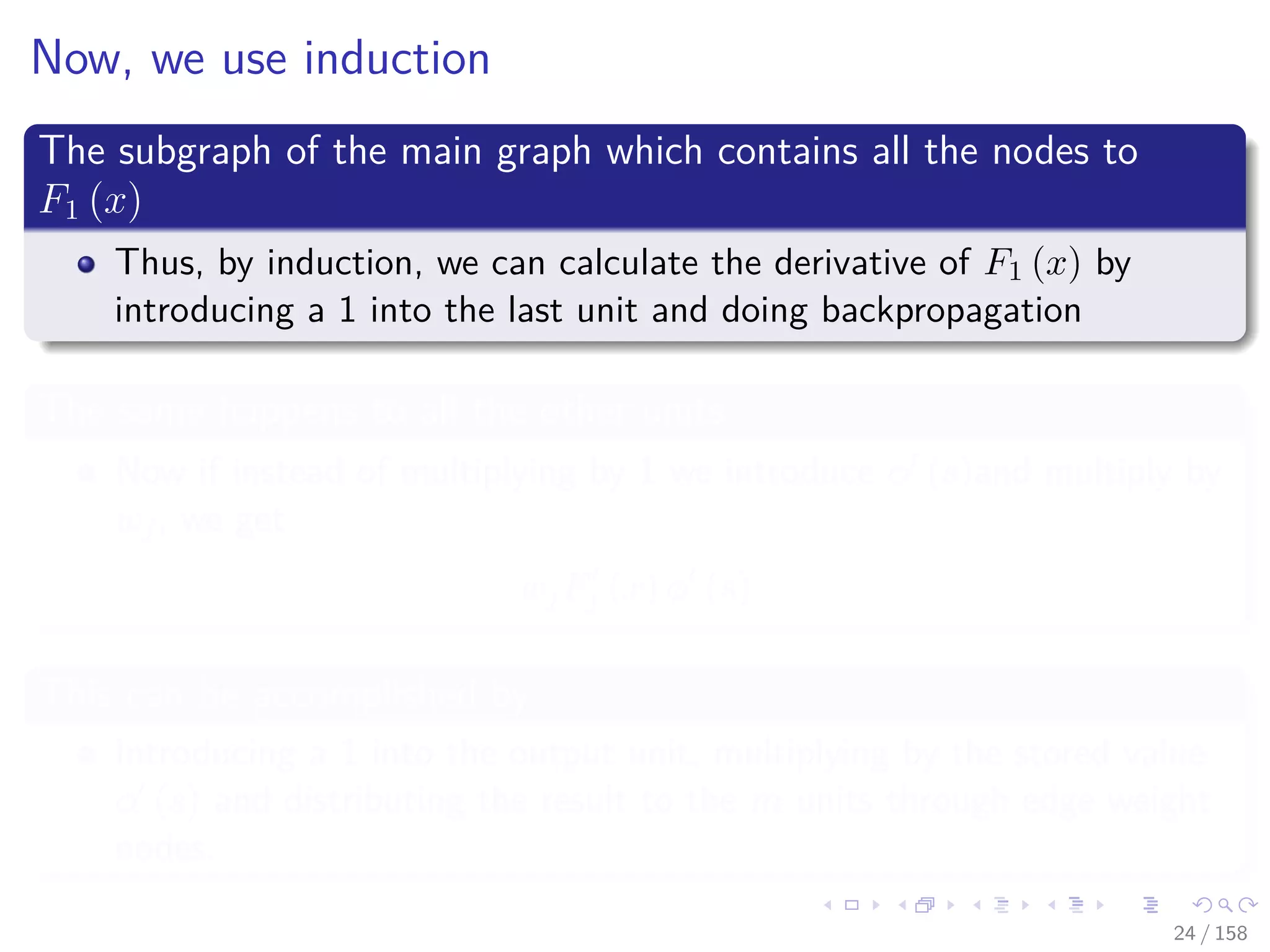 Images/cinvestav
Now, we use induction
The subgraph of the main graph which contains all the nodes to
F1 (x)
Thus, by induction, we can calculate the derivative of F1 (x) by
introducing a 1 into the last unit and doing backpropagation
The same happens to all the other units
Now if instead of multiplying by 1 we introduce φ (s)and multiply by
wj, we get
wjFj (x) φ (s)
This can be accomplished by
Introducing a 1 into the output unit, multiplying by the stored value
φ (s) and distributing the result to the m units through edge weight
nodes.
24 / 158
 