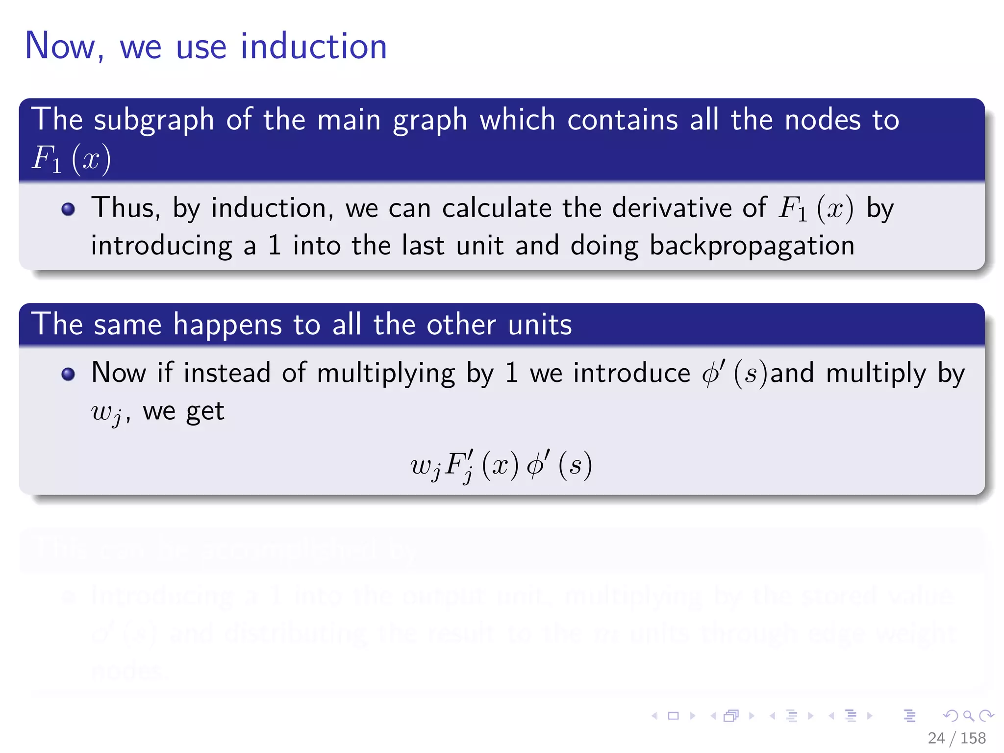Images/cinvestav
Now, we use induction
The subgraph of the main graph which contains all the nodes to
F1 (x)
Thus, by induction, we can calculate the derivative of F1 (x) by
introducing a 1 into the last unit and doing backpropagation
The same happens to all the other units
Now if instead of multiplying by 1 we introduce φ (s)and multiply by
wj, we get
wjFj (x) φ (s)
This can be accomplished by
Introducing a 1 into the output unit, multiplying by the stored value
φ (s) and distributing the result to the m units through edge weight
nodes.
24 / 158
 