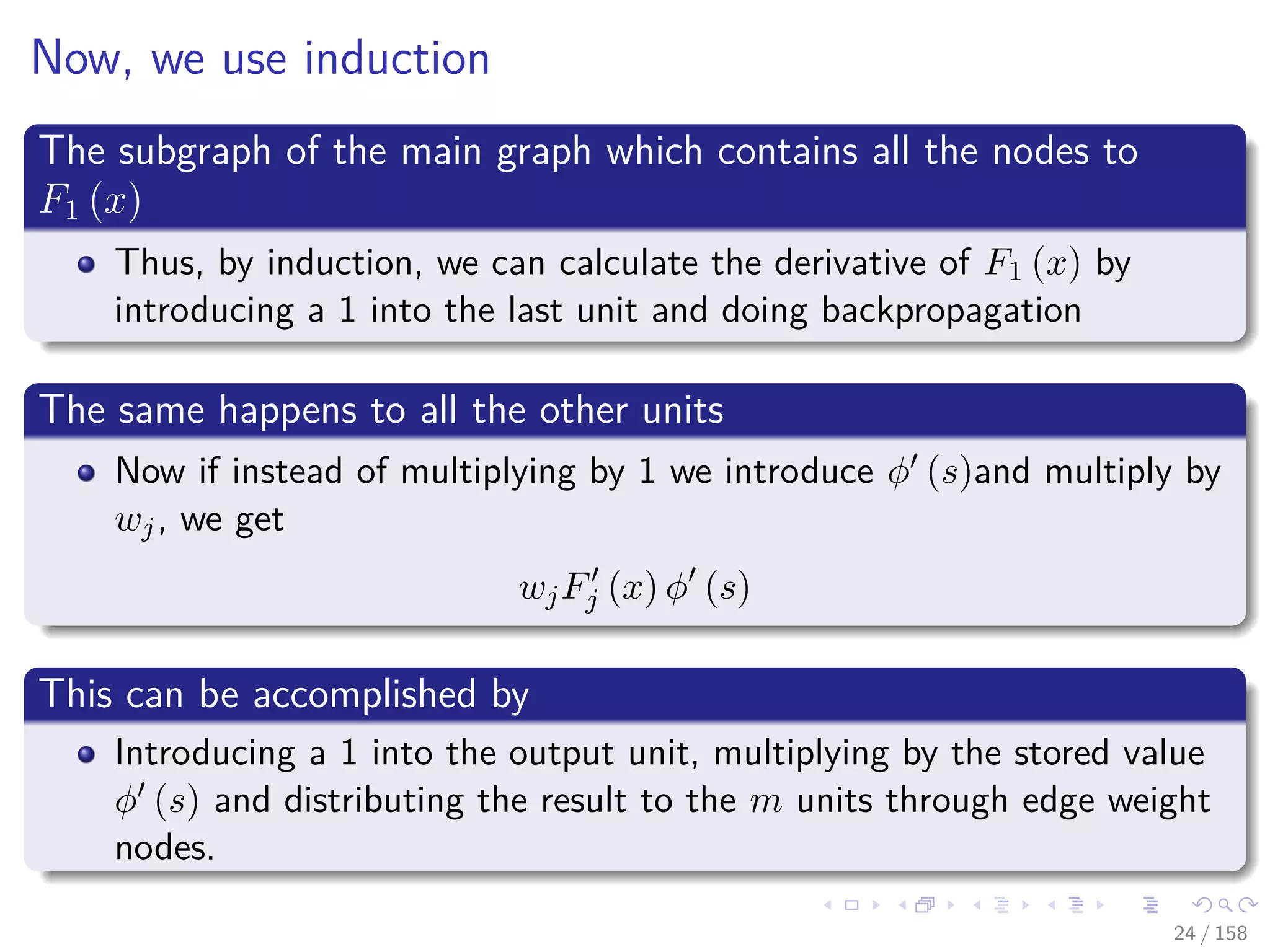 Images/cinvestav
Now, we use induction
The subgraph of the main graph which contains all the nodes to
F1 (x)
Thus, by induction, we can calculate the derivative of F1 (x) by
introducing a 1 into the last unit and doing backpropagation
The same happens to all the other units
Now if instead of multiplying by 1 we introduce φ (s)and multiply by
wj, we get
wjFj (x) φ (s)
This can be accomplished by
Introducing a 1 into the output unit, multiplying by the stored value
φ (s) and distributing the result to the m units through edge weight
nodes.
24 / 158
 