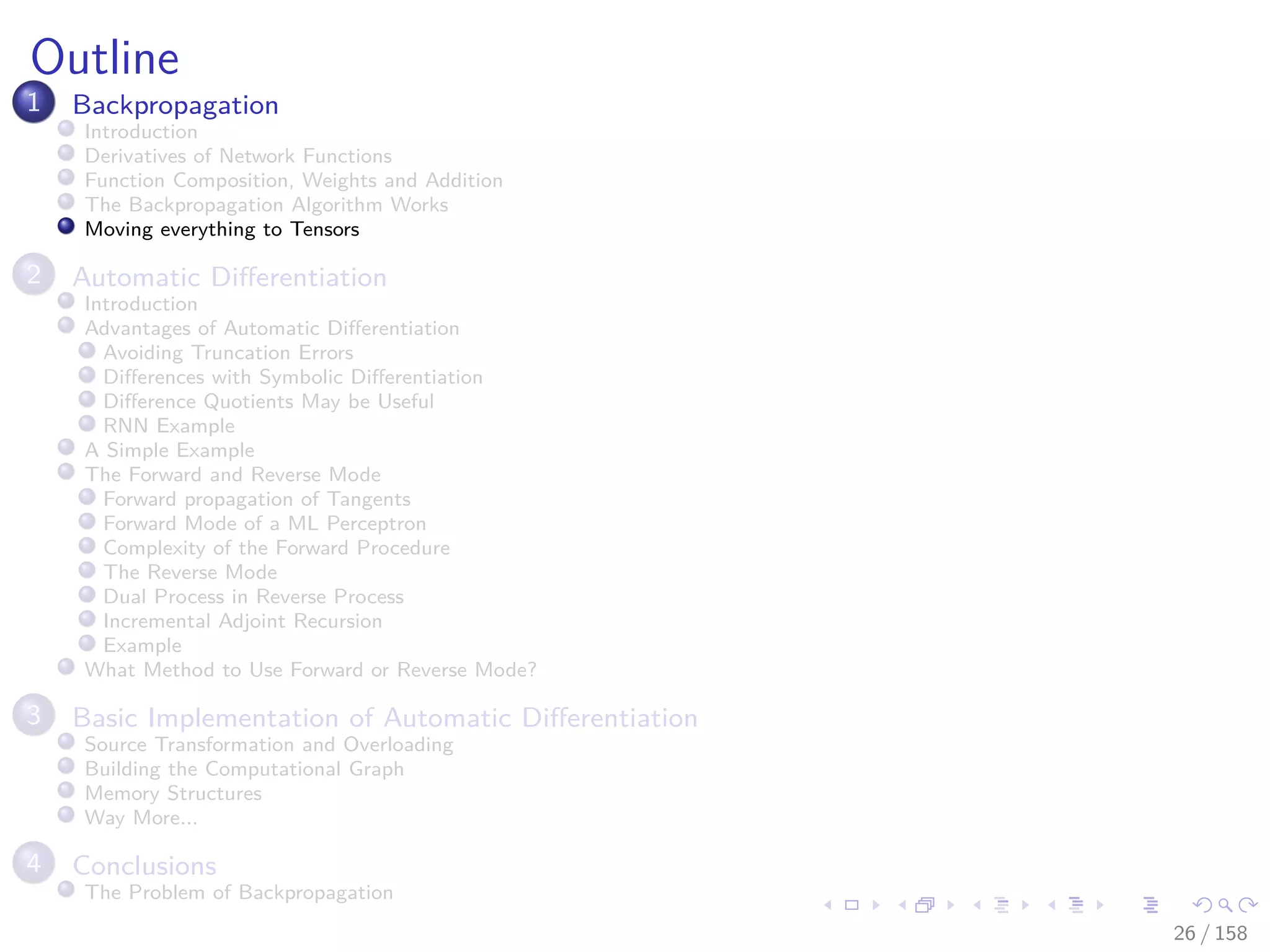 Images/cinvestav
Outline
1 Backpropagation
Introduction
Derivatives of Network Functions
Function Composition, Weights and Addition
The Backpropagation Algorithm Works
Moving everything to Tensors
2 Automatic Diﬀerentiation
Introduction
Advantages of Automatic Diﬀerentiation
Avoiding Truncation Errors
Diﬀerences with Symbolic Diﬀerentiation
Diﬀerence Quotients May be Useful
RNN Example
A Simple Example
The Forward and Reverse Mode
Forward propagation of Tangents
Forward Mode of a ML Perceptron
Complexity of the Forward Procedure
The Reverse Mode
Dual Process in Reverse Process
Incremental Adjoint Recursion
Example
What Method to Use Forward or Reverse Mode?
3 Basic Implementation of Automatic Diﬀerentiation
Source Transformation and Overloading
Building the Computational Graph
Memory Structures
Way More...
4 Conclusions
The Problem of Backpropagation
26 / 158
 