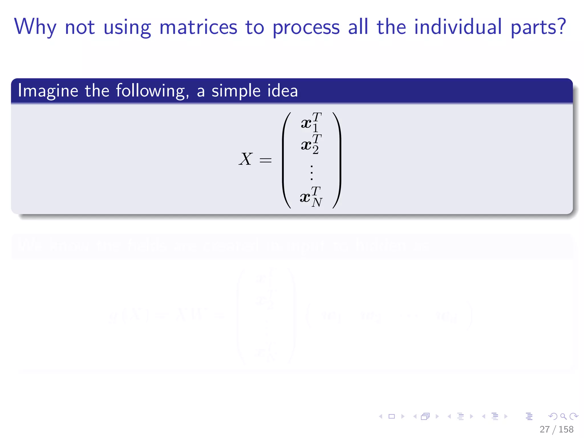 Images/cinvestav
Why not using matrices to process all the individual parts?
Imagine the following, a simple idea
X =






xT
1
xT
2
...
xT
N






We know the ﬁelds are created in input to hidden as
g (X) = XW =






xT
1
xT
2
...
xT
N






w1 w2 · · · wd
27 / 158
 