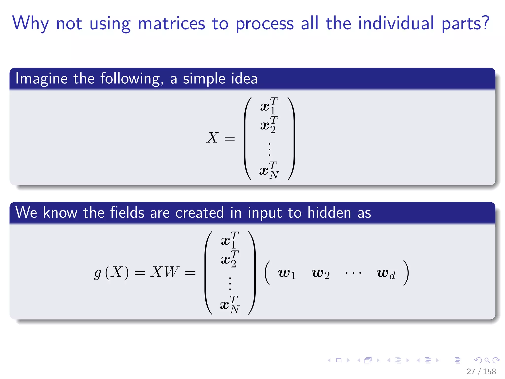 Images/cinvestav
Why not using matrices to process all the individual parts?
Imagine the following, a simple idea
X =






xT
1
xT
2
...
xT
N






We know the ﬁelds are created in input to hidden as
g (X) = XW =






xT
1
xT
2
...
xT
N






w1 w2 · · · wd
27 / 158
 