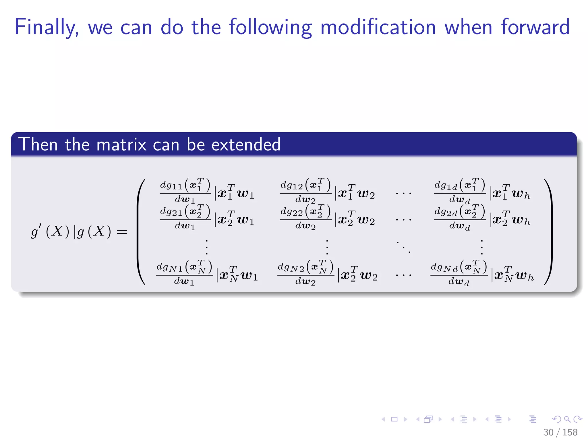 Images/cinvestav
Finally, we can do the following modiﬁcation when forward
Then the matrix can be extended
g (X) |g (X) =







dg11(xT
1 )
dw1
|xT
1 w1
dg12(xT
1 )
dw2
|xT
1 w2 · · ·
dg1d(xT
1 )
dwd
|xT
1 wh
dg21(xT
2 )
dw1
|xT
2 w1
dg22(xT
2 )
dw2
|xT
2 w2 · · ·
dg2d(xT
2 )
dwd
|xT
2 wh
...
...
...
...
dgN1(xT
N )
dw1
|xT
N w1
dgN2(xT
N )
dw2
|xT
2 w2 · · ·
dgNd(xT
N )
dwd
|xT
N wh







30 / 158
 