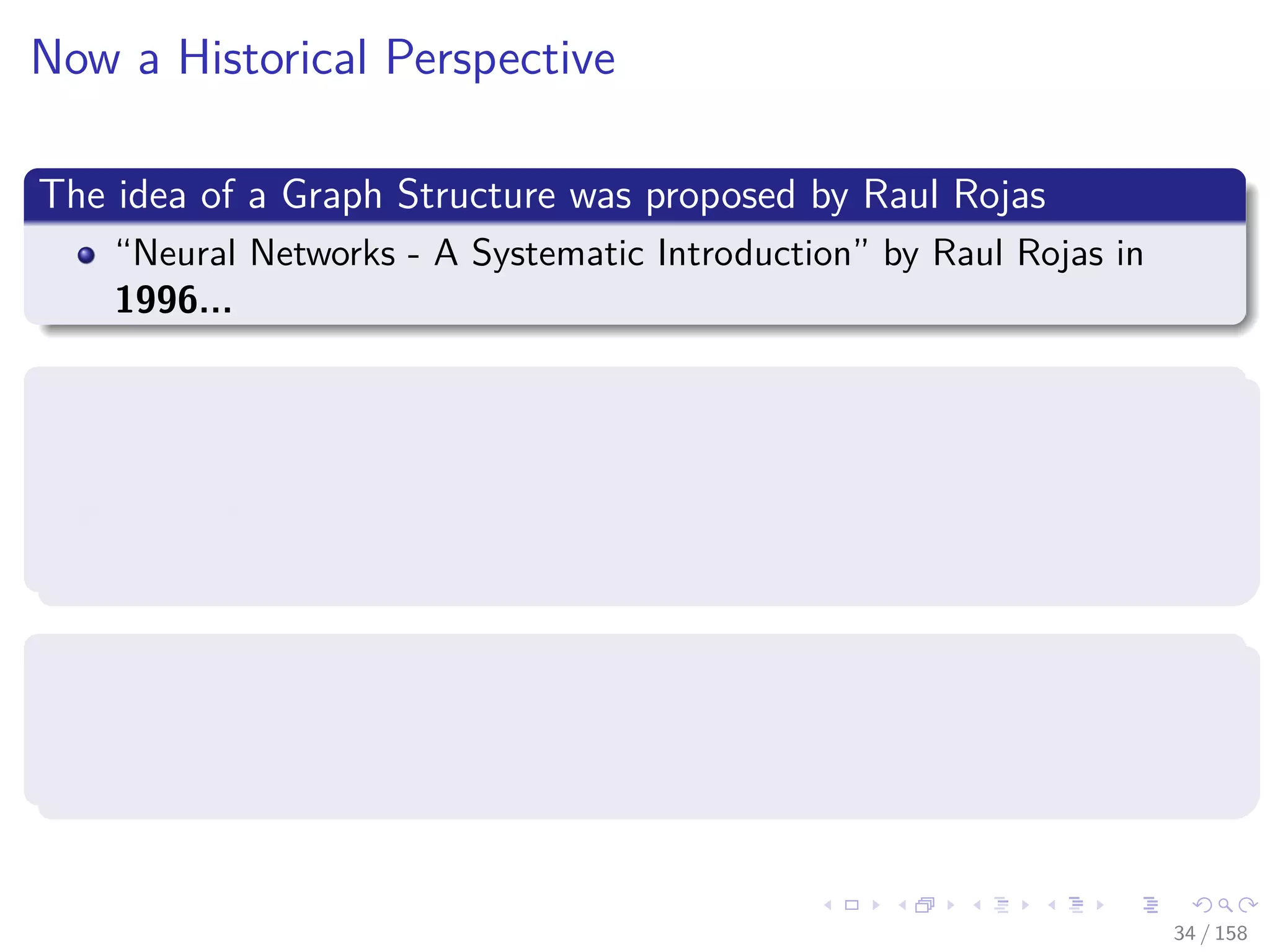 Images/cinvestav
Now a Historical Perspective
The idea of a Graph Structure was proposed by Raul Rojas
“Neural Networks - A Systematic Introduction” by Raul Rojas in
1996...
TensorFlow was initially released in November 9, 2015
Originally an inception of the project “Google Brain” (Circa 2011)
So TensorFlow started around 2012-2013 with internal development
and DNNResearch’s code (Hinton’s Company)
However, the graph idea was introduced in 2002 in torch, the basis of
Pytorch (Circa 2016)
One of the creators, Samy Bengio, is the brother of Joshua Bengio [3]
34 / 158
 