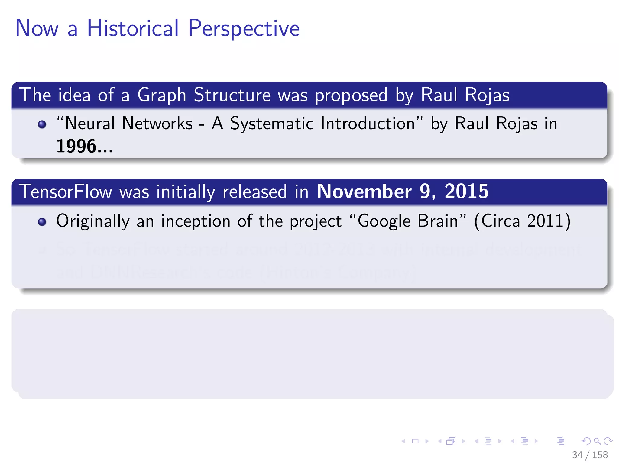 Images/cinvestav
Now a Historical Perspective
The idea of a Graph Structure was proposed by Raul Rojas
“Neural Networks - A Systematic Introduction” by Raul Rojas in
1996...
TensorFlow was initially released in November 9, 2015
Originally an inception of the project “Google Brain” (Circa 2011)
So TensorFlow started around 2012-2013 with internal development
and DNNResearch’s code (Hinton’s Company)
However, the graph idea was introduced in 2002 in torch, the basis of
Pytorch (Circa 2016)
One of the creators, Samy Bengio, is the brother of Joshua Bengio [3]
34 / 158
 
