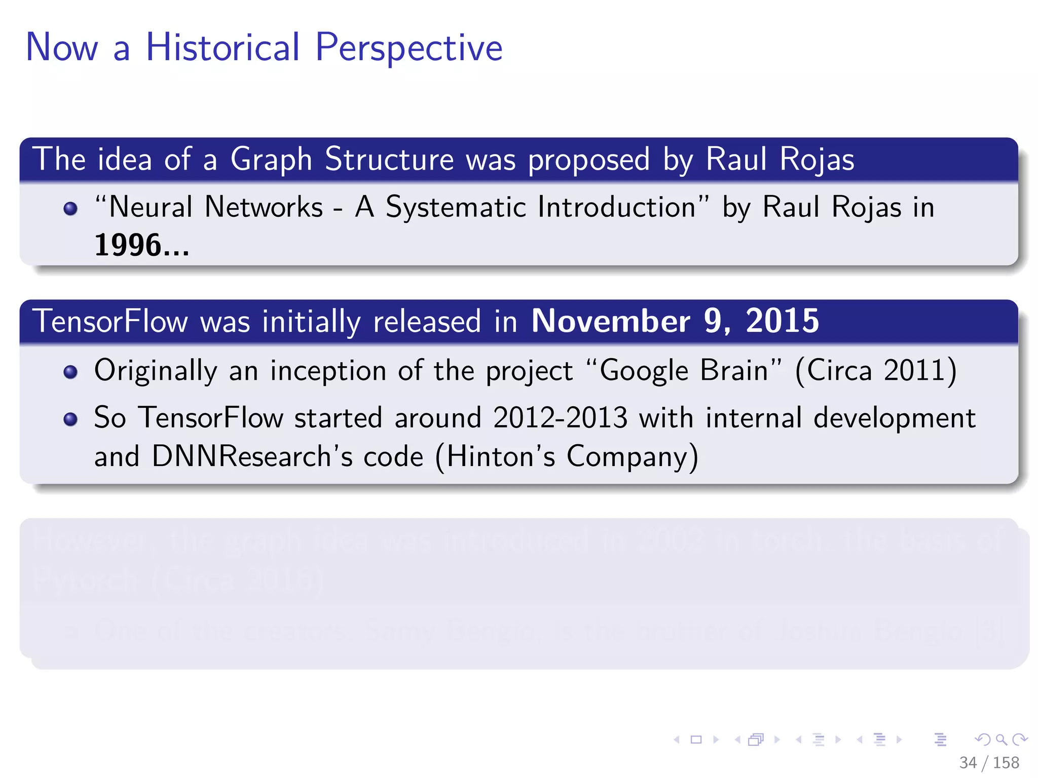 Images/cinvestav
Now a Historical Perspective
The idea of a Graph Structure was proposed by Raul Rojas
“Neural Networks - A Systematic Introduction” by Raul Rojas in
1996...
TensorFlow was initially released in November 9, 2015
Originally an inception of the project “Google Brain” (Circa 2011)
So TensorFlow started around 2012-2013 with internal development
and DNNResearch’s code (Hinton’s Company)
However, the graph idea was introduced in 2002 in torch, the basis of
Pytorch (Circa 2016)
One of the creators, Samy Bengio, is the brother of Joshua Bengio [3]
34 / 158
 
