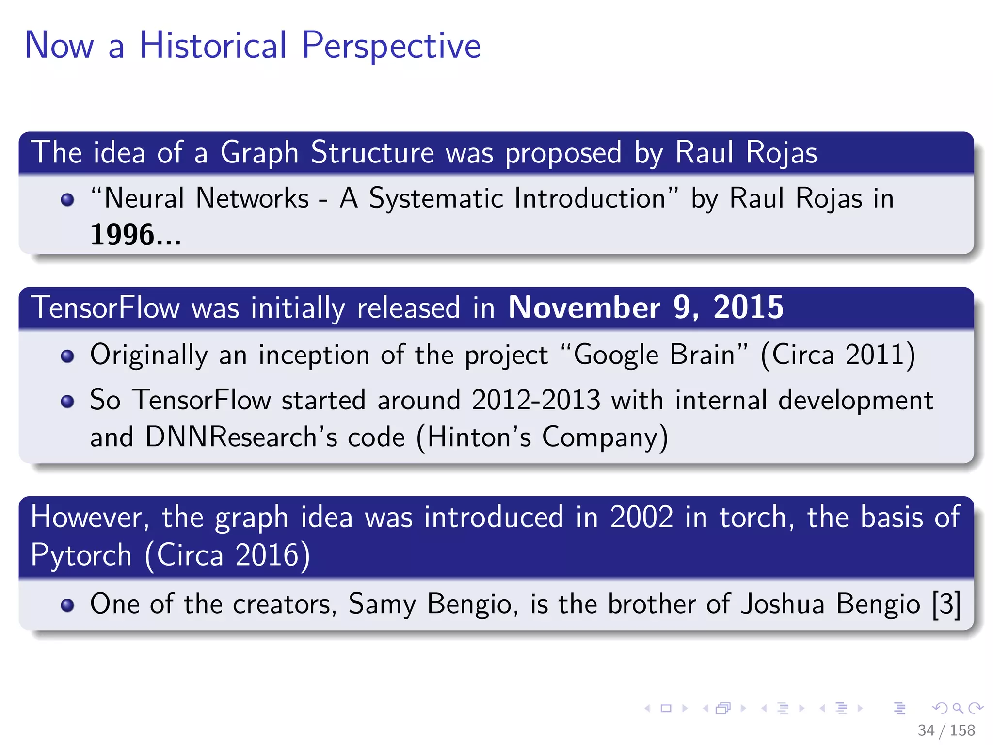 Images/cinvestav
Now a Historical Perspective
The idea of a Graph Structure was proposed by Raul Rojas
“Neural Networks - A Systematic Introduction” by Raul Rojas in
1996...
TensorFlow was initially released in November 9, 2015
Originally an inception of the project “Google Brain” (Circa 2011)
So TensorFlow started around 2012-2013 with internal development
and DNNResearch’s code (Hinton’s Company)
However, the graph idea was introduced in 2002 in torch, the basis of
Pytorch (Circa 2016)
One of the creators, Samy Bengio, is the brother of Joshua Bengio [3]
34 / 158
 