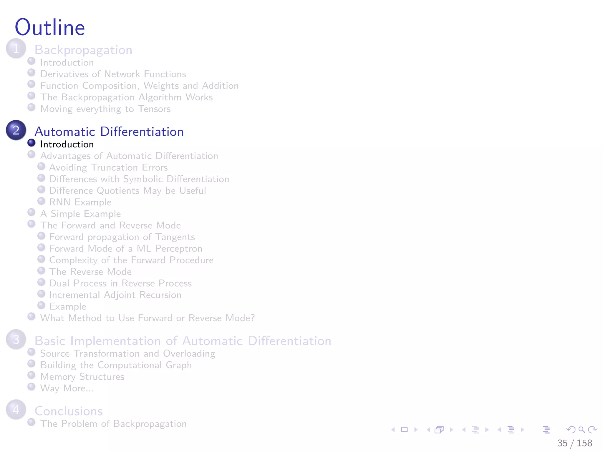 Images/cinvestav
Outline
1 Backpropagation
Introduction
Derivatives of Network Functions
Function Composition, Weights and Addition
The Backpropagation Algorithm Works
Moving everything to Tensors
2 Automatic Diﬀerentiation
Introduction
Advantages of Automatic Diﬀerentiation
Avoiding Truncation Errors
Diﬀerences with Symbolic Diﬀerentiation
Diﬀerence Quotients May be Useful
RNN Example
A Simple Example
The Forward and Reverse Mode
Forward propagation of Tangents
Forward Mode of a ML Perceptron
Complexity of the Forward Procedure
The Reverse Mode
Dual Process in Reverse Process
Incremental Adjoint Recursion
Example
What Method to Use Forward or Reverse Mode?
3 Basic Implementation of Automatic Diﬀerentiation
Source Transformation and Overloading
Building the Computational Graph
Memory Structures
Way More...
4 Conclusions
The Problem of Backpropagation
35 / 158
 