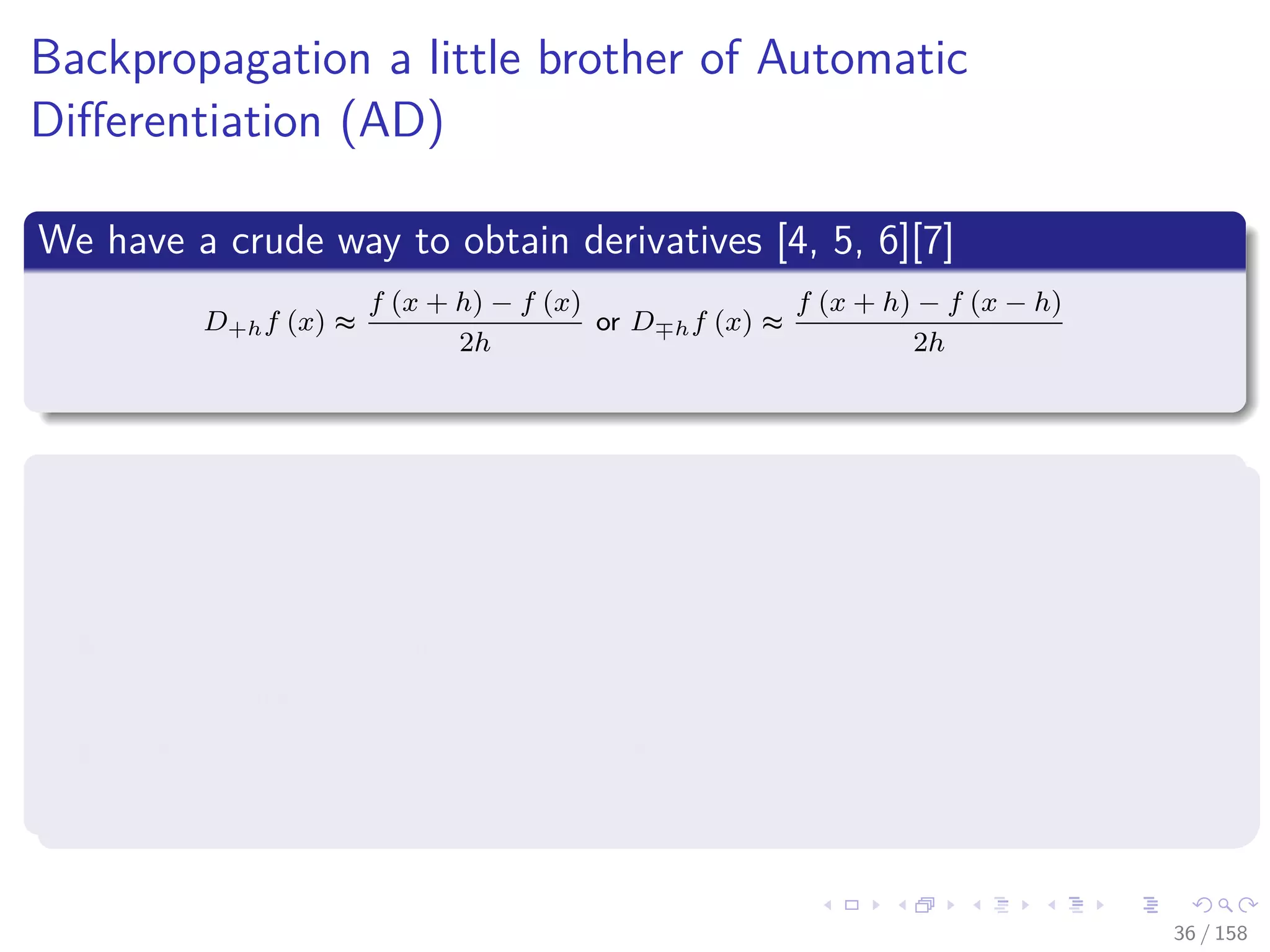 Images/cinvestav
Backpropagation a little brother of Automatic
Diﬀerentiation (AD)
We have a crude way to obtain derivatives [4, 5, 6][7]
D+hf (x) ≈
f (x + h) − f (x)
2h
or D hf (x) ≈
f (x + h) − f (x − h)
2h
Huge Problems
If h is small, then cancellation error reduces the number of signiﬁcant
ﬁgures in D+hf (x).
if h is not small, then truncation errors (terms such as h2f (x))
become signiﬁcant.
Even if h is optimally chosen, the values of D+hf (x) and D hf (x)
will be accurate to only about 1
2 or 2
3 of the signiﬁcant digits of f.
36 / 158
 