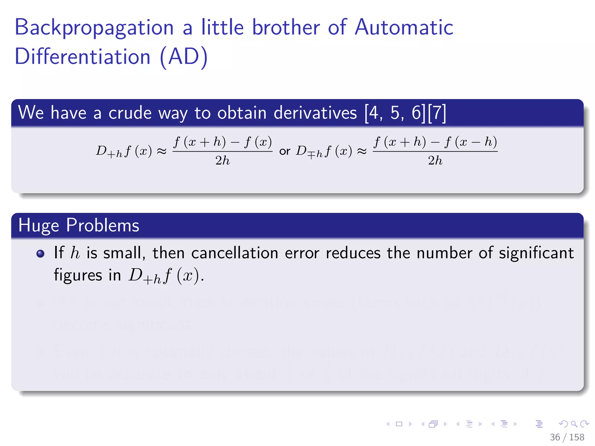 Images/cinvestav
Backpropagation a little brother of Automatic
Diﬀerentiation (AD)
We have a crude way to obtain derivatives [4, 5, 6][7]
D+hf (x) ≈
f (x + h) − f (x)
2h
or D hf (x) ≈
f (x + h) − f (x − h)
2h
Huge Problems
If h is small, then cancellation error reduces the number of signiﬁcant
ﬁgures in D+hf (x).
if h is not small, then truncation errors (terms such as h2f (x))
become signiﬁcant.
Even if h is optimally chosen, the values of D+hf (x) and D hf (x)
will be accurate to only about 1
2 or 2
3 of the signiﬁcant digits of f.
36 / 158
 