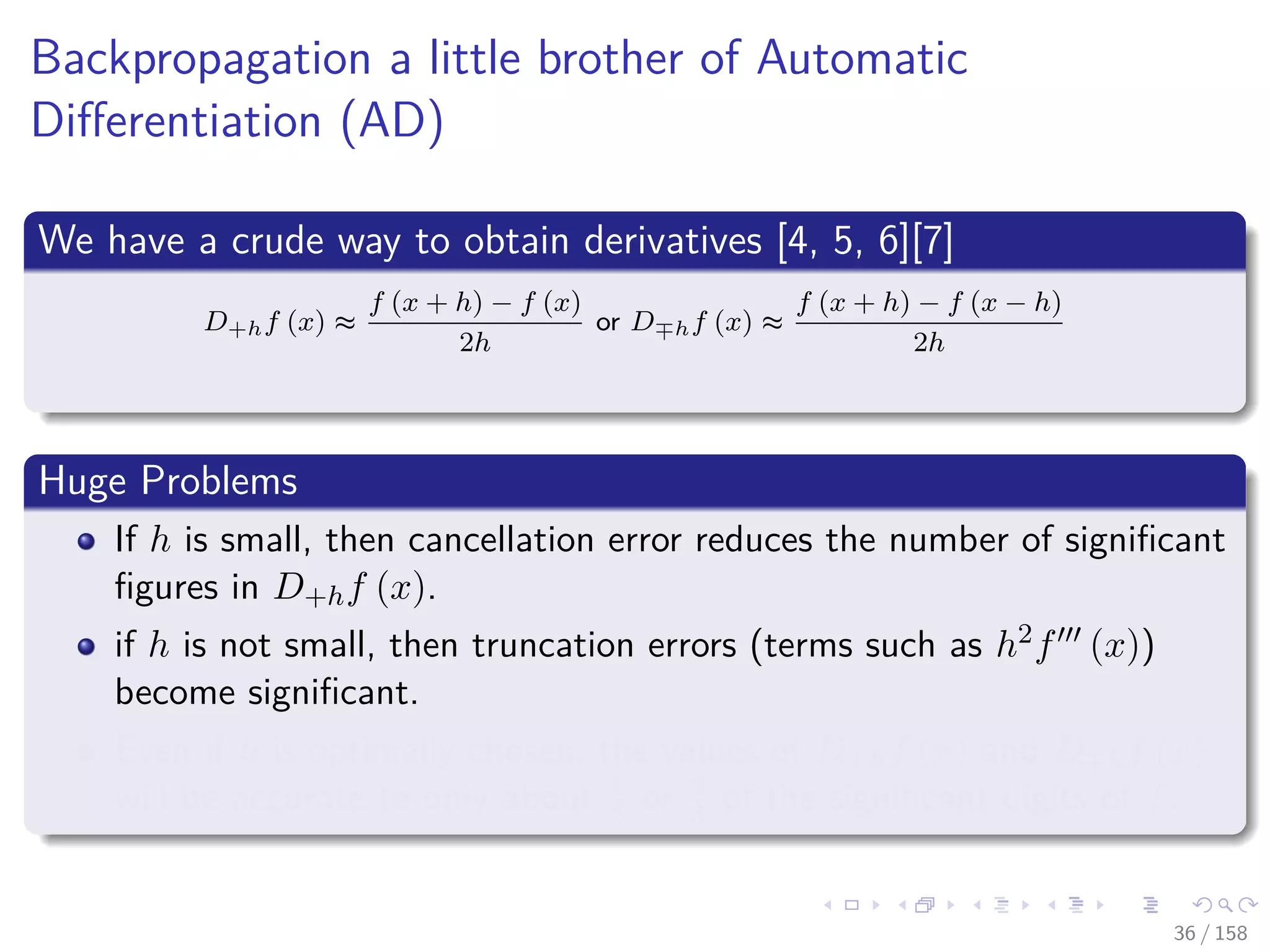 Images/cinvestav
Backpropagation a little brother of Automatic
Diﬀerentiation (AD)
We have a crude way to obtain derivatives [4, 5, 6][7]
D+hf (x) ≈
f (x + h) − f (x)
2h
or D hf (x) ≈
f (x + h) − f (x − h)
2h
Huge Problems
If h is small, then cancellation error reduces the number of signiﬁcant
ﬁgures in D+hf (x).
if h is not small, then truncation errors (terms such as h2f (x))
become signiﬁcant.
Even if h is optimally chosen, the values of D+hf (x) and D hf (x)
will be accurate to only about 1
2 or 2
3 of the signiﬁcant digits of f.
36 / 158
 