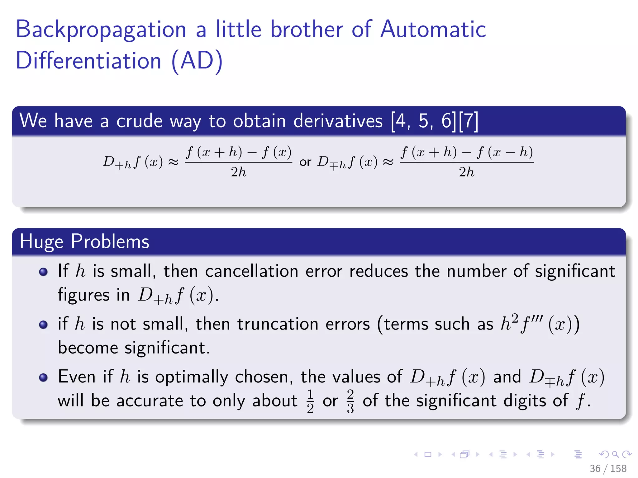 Images/cinvestav
Backpropagation a little brother of Automatic
Diﬀerentiation (AD)
We have a crude way to obtain derivatives [4, 5, 6][7]
D+hf (x) ≈
f (x + h) − f (x)
2h
or D hf (x) ≈
f (x + h) − f (x − h)
2h
Huge Problems
If h is small, then cancellation error reduces the number of signiﬁcant
ﬁgures in D+hf (x).
if h is not small, then truncation errors (terms such as h2f (x))
become signiﬁcant.
Even if h is optimally chosen, the values of D+hf (x) and D hf (x)
will be accurate to only about 1
2 or 2
3 of the signiﬁcant digits of f.
36 / 158
 