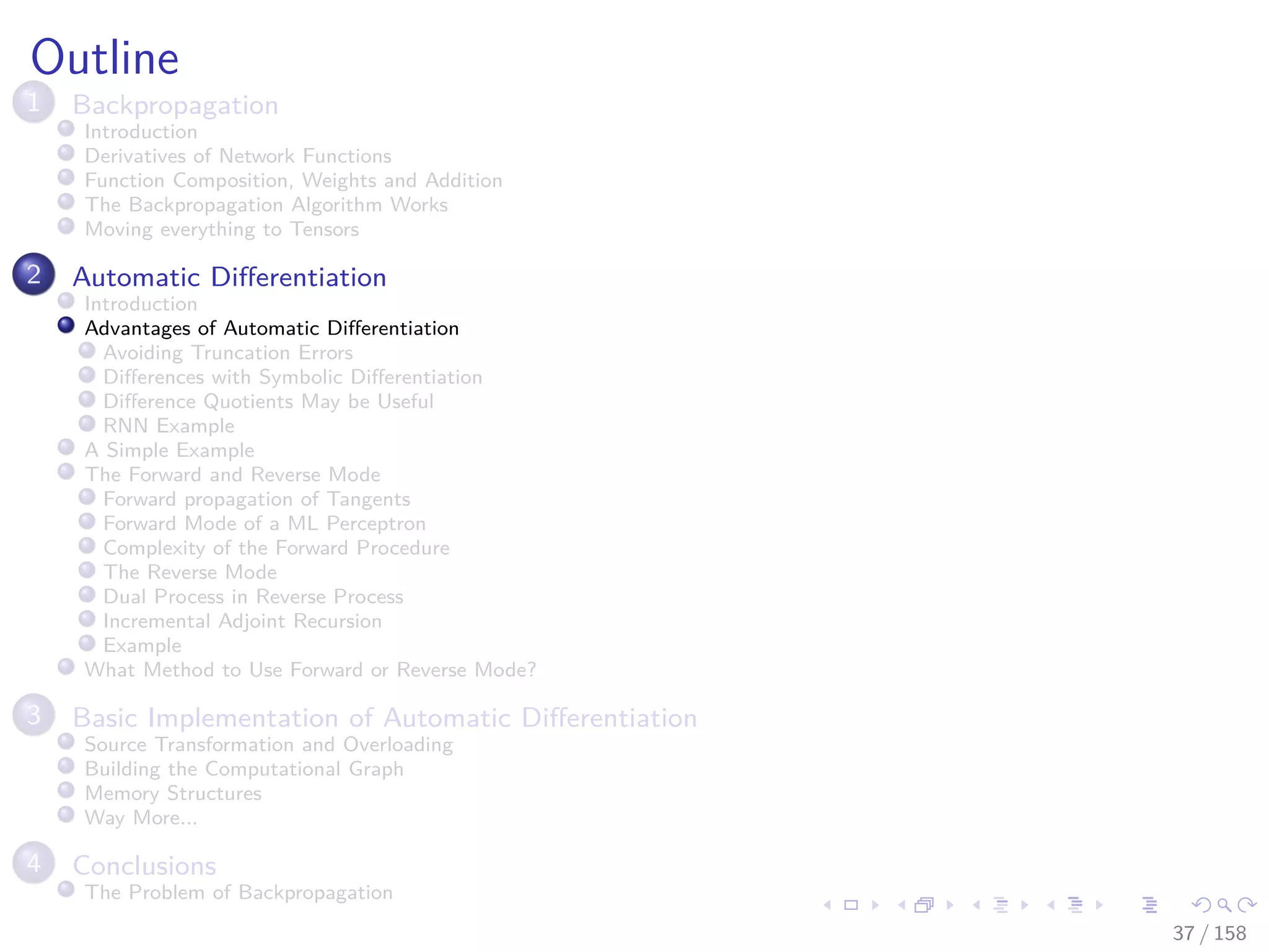 Images/cinvestav
Outline
1 Backpropagation
Introduction
Derivatives of Network Functions
Function Composition, Weights and Addition
The Backpropagation Algorithm Works
Moving everything to Tensors
2 Automatic Diﬀerentiation
Introduction
Advantages of Automatic Diﬀerentiation
Avoiding Truncation Errors
Diﬀerences with Symbolic Diﬀerentiation
Diﬀerence Quotients May be Useful
RNN Example
A Simple Example
The Forward and Reverse Mode
Forward propagation of Tangents
Forward Mode of a ML Perceptron
Complexity of the Forward Procedure
The Reverse Mode
Dual Process in Reverse Process
Incremental Adjoint Recursion
Example
What Method to Use Forward or Reverse Mode?
3 Basic Implementation of Automatic Diﬀerentiation
Source Transformation and Overloading
Building the Computational Graph
Memory Structures
Way More...
4 Conclusions
The Problem of Backpropagation
37 / 158
 