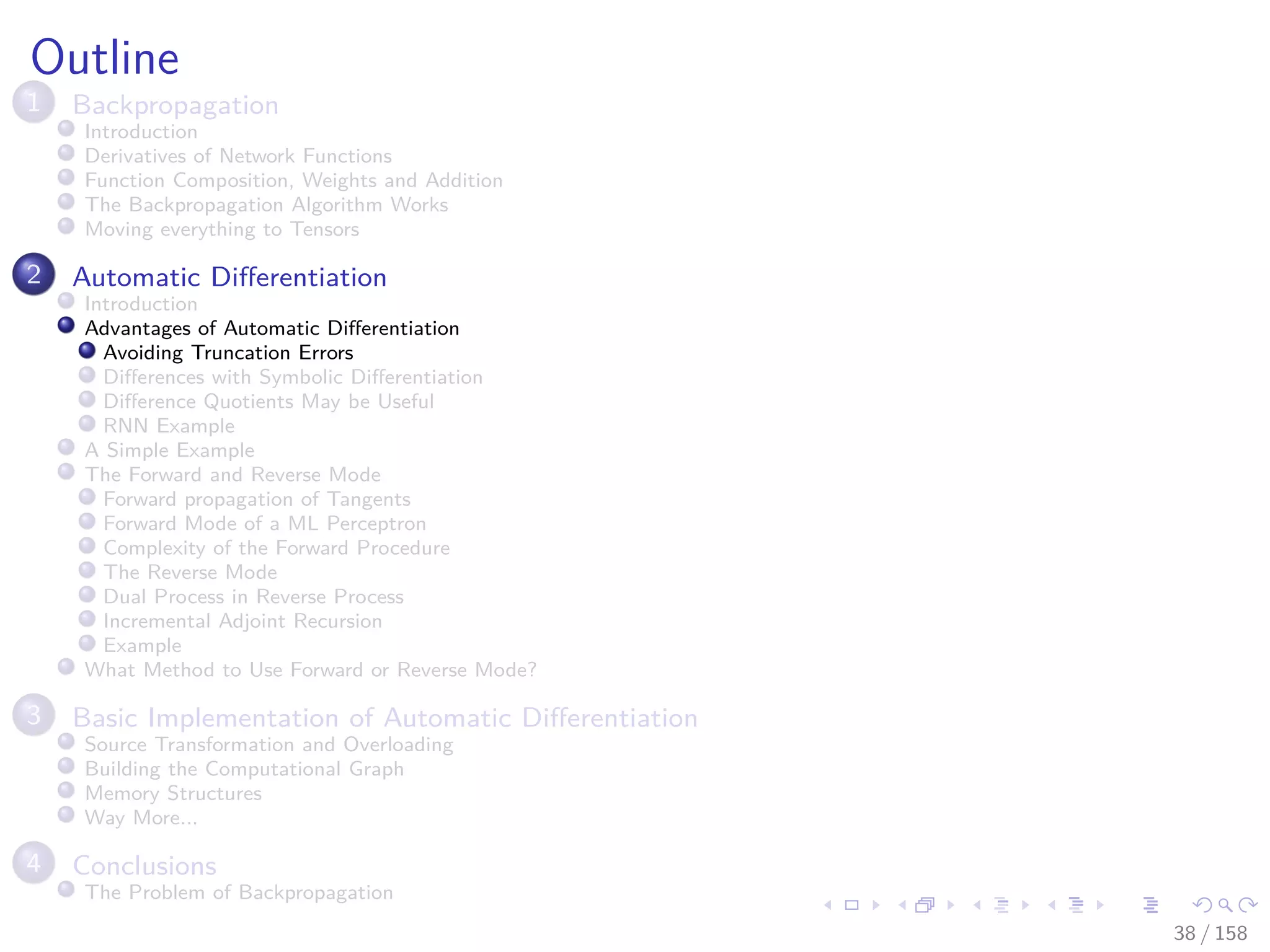 Images/cinvestav
Outline
1 Backpropagation
Introduction
Derivatives of Network Functions
Function Composition, Weights and Addition
The Backpropagation Algorithm Works
Moving everything to Tensors
2 Automatic Diﬀerentiation
Introduction
Advantages of Automatic Diﬀerentiation
Avoiding Truncation Errors
Diﬀerences with Symbolic Diﬀerentiation
Diﬀerence Quotients May be Useful
RNN Example
A Simple Example
The Forward and Reverse Mode
Forward propagation of Tangents
Forward Mode of a ML Perceptron
Complexity of the Forward Procedure
The Reverse Mode
Dual Process in Reverse Process
Incremental Adjoint Recursion
Example
What Method to Use Forward or Reverse Mode?
3 Basic Implementation of Automatic Diﬀerentiation
Source Transformation and Overloading
Building the Computational Graph
Memory Structures
Way More...
4 Conclusions
The Problem of Backpropagation
38 / 158
 