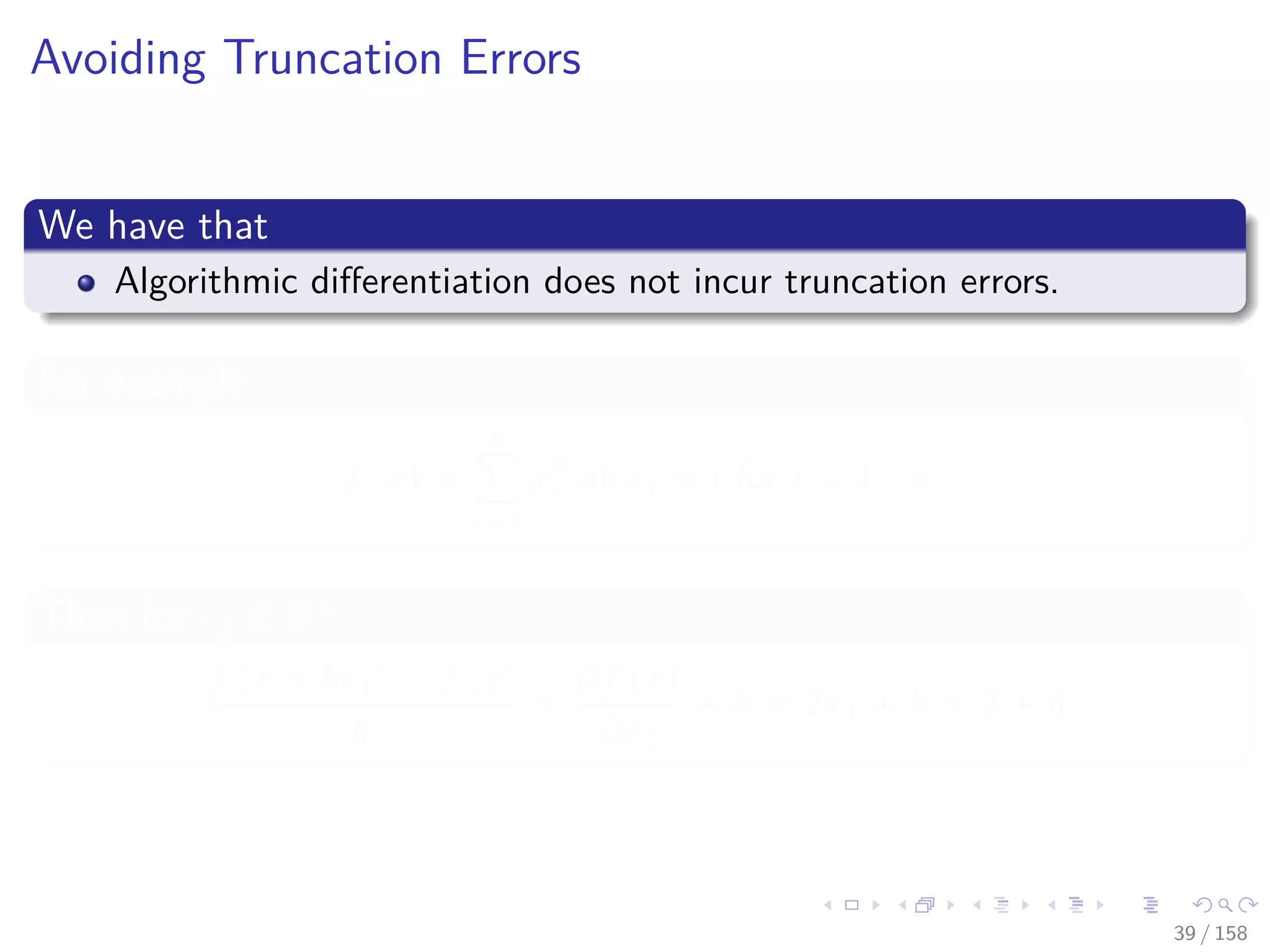 Images/cinvestav
Avoiding Truncation Errors
We have that
Algorithmic diﬀerentiation does not incur truncation errors.
For example
f (x) =
n
i=1
x2
i at xi = i for i = 1...n
Then for e1 ∈ Rn
f (x + he1) − f (x)
h
=
∂f (x)
∂x1
+ h = 2x1 + h = 2 + h
39 / 158
 