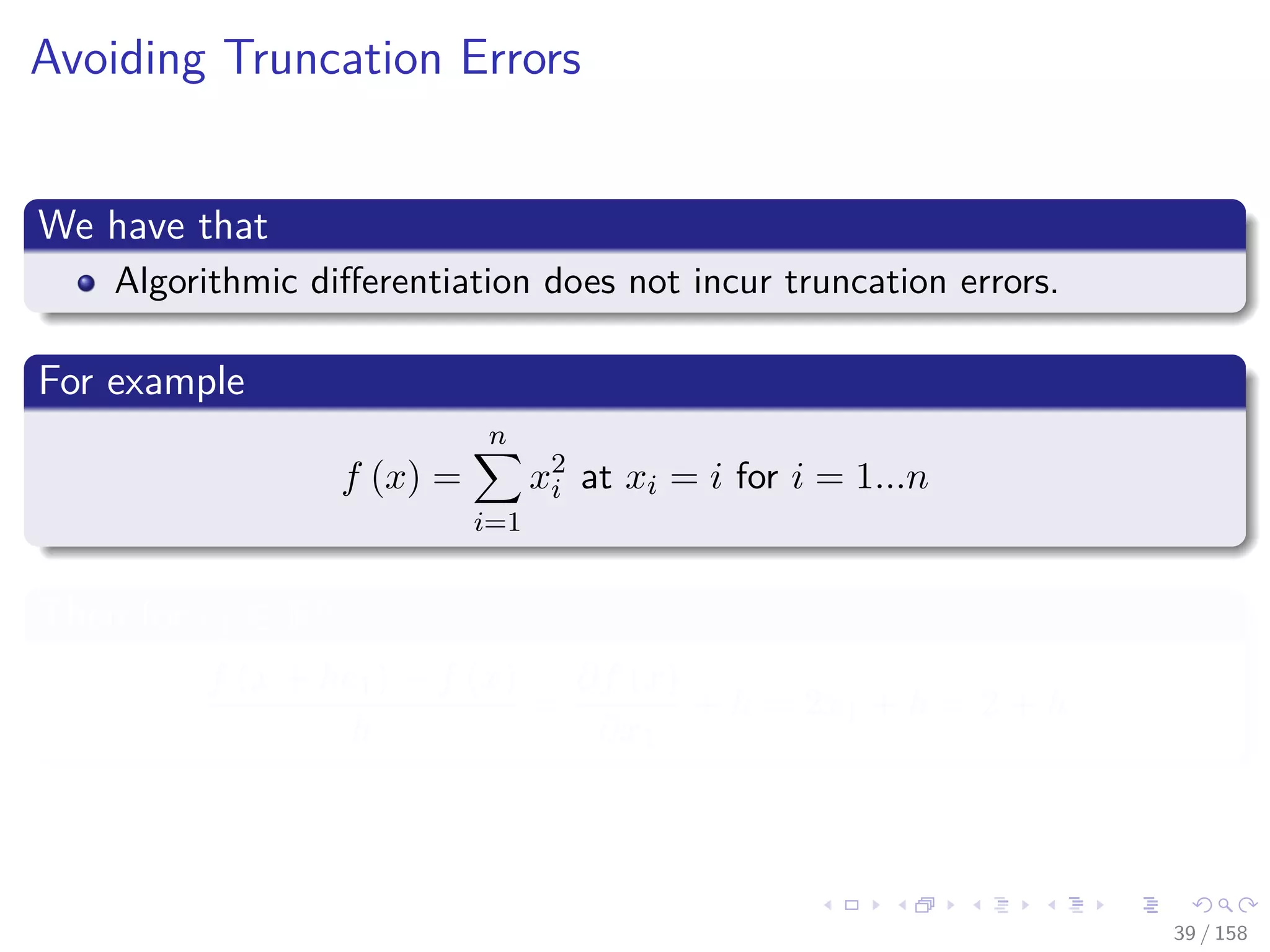 Images/cinvestav
Avoiding Truncation Errors
We have that
Algorithmic diﬀerentiation does not incur truncation errors.
For example
f (x) =
n
i=1
x2
i at xi = i for i = 1...n
Then for e1 ∈ Rn
f (x + he1) − f (x)
h
=
∂f (x)
∂x1
+ h = 2x1 + h = 2 + h
39 / 158
 
