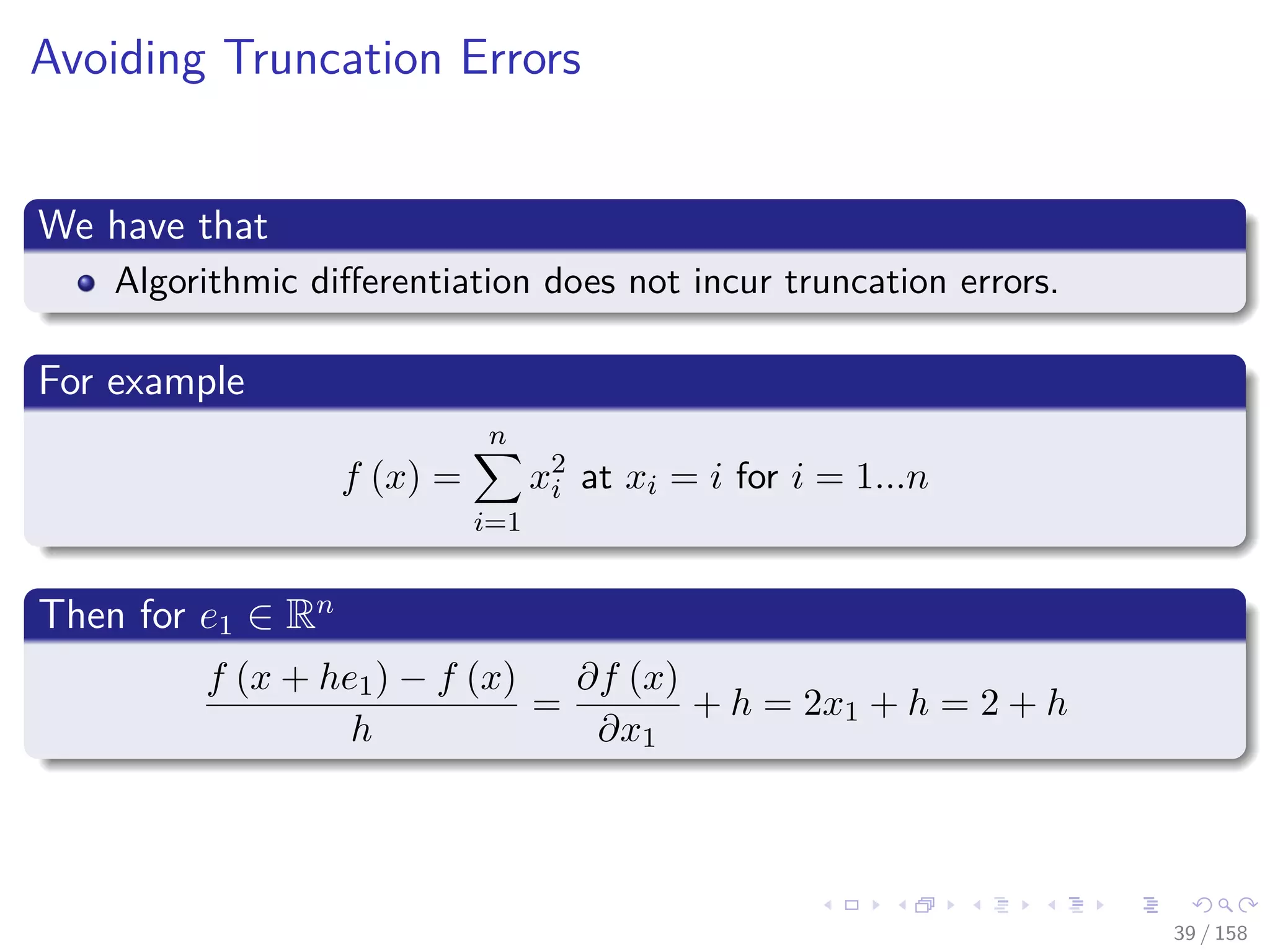 Images/cinvestav
Avoiding Truncation Errors
We have that
Algorithmic diﬀerentiation does not incur truncation errors.
For example
f (x) =
n
i=1
x2
i at xi = i for i = 1...n
Then for e1 ∈ Rn
f (x + he1) − f (x)
h
=
∂f (x)
∂x1
+ h = 2x1 + h = 2 + h
39 / 158
 