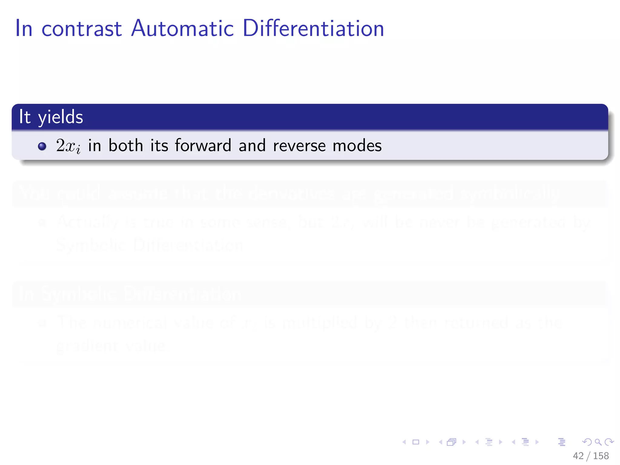 Images/cinvestav
In contrast Automatic Diﬀerentiation
It yields
2xi in both its forward and reverse modes
You could assume that the derivatives are generated symbolically
Actually is true in some sense, but 2xi will be never be generated by
Symbolic Diﬀerentiation
In Symbolic Diﬀerentiation
The numerical value of xi is multiplied by 2 then returned as the
gradient value.
42 / 158
 