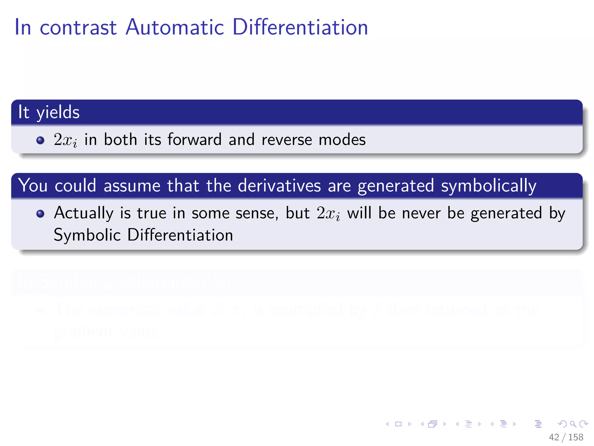 Images/cinvestav
In contrast Automatic Diﬀerentiation
It yields
2xi in both its forward and reverse modes
You could assume that the derivatives are generated symbolically
Actually is true in some sense, but 2xi will be never be generated by
Symbolic Diﬀerentiation
In Symbolic Diﬀerentiation
The numerical value of xi is multiplied by 2 then returned as the
gradient value.
42 / 158
 