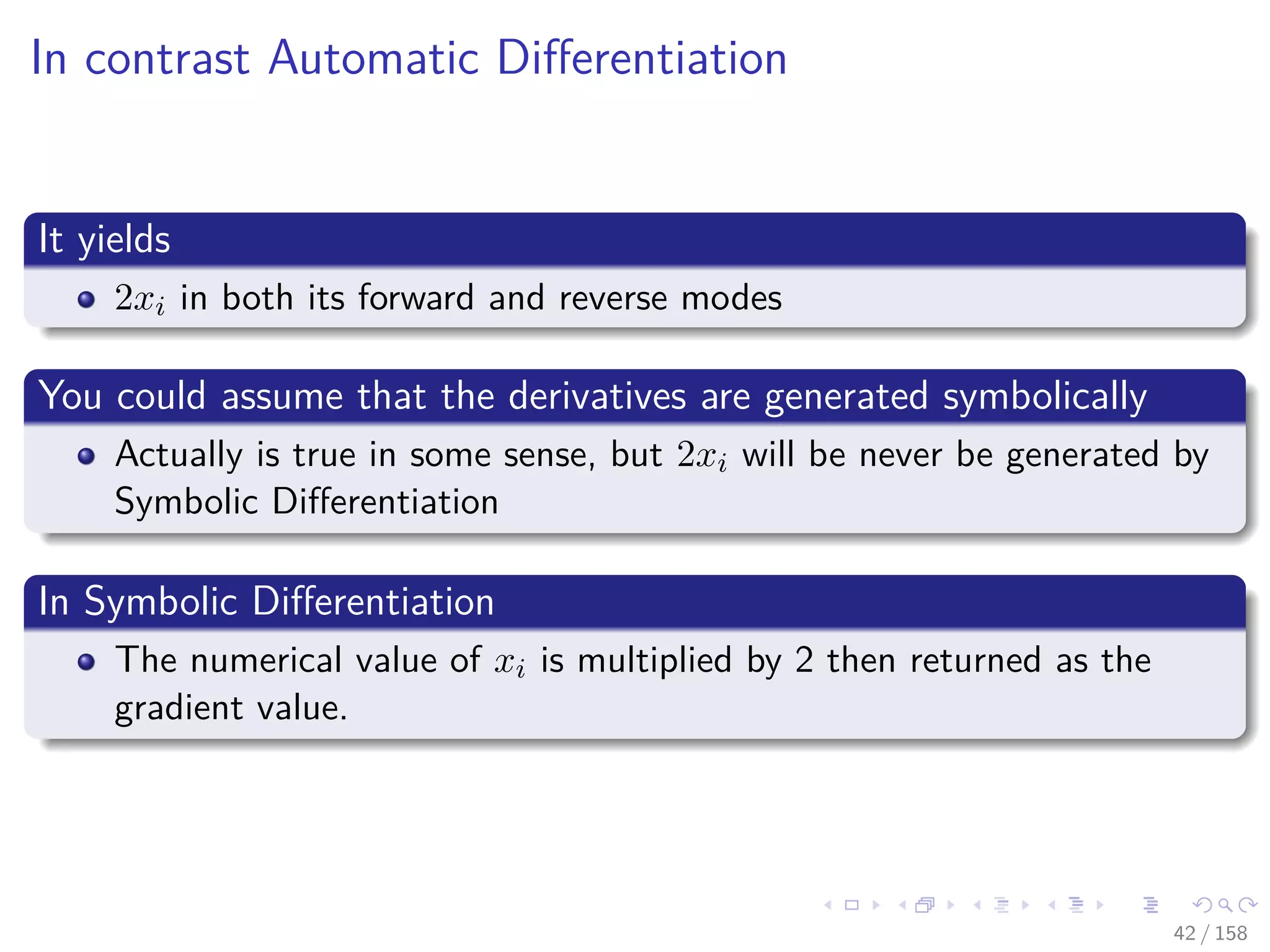 Images/cinvestav
In contrast Automatic Diﬀerentiation
It yields
2xi in both its forward and reverse modes
You could assume that the derivatives are generated symbolically
Actually is true in some sense, but 2xi will be never be generated by
Symbolic Diﬀerentiation
In Symbolic Diﬀerentiation
The numerical value of xi is multiplied by 2 then returned as the
gradient value.
42 / 158
 