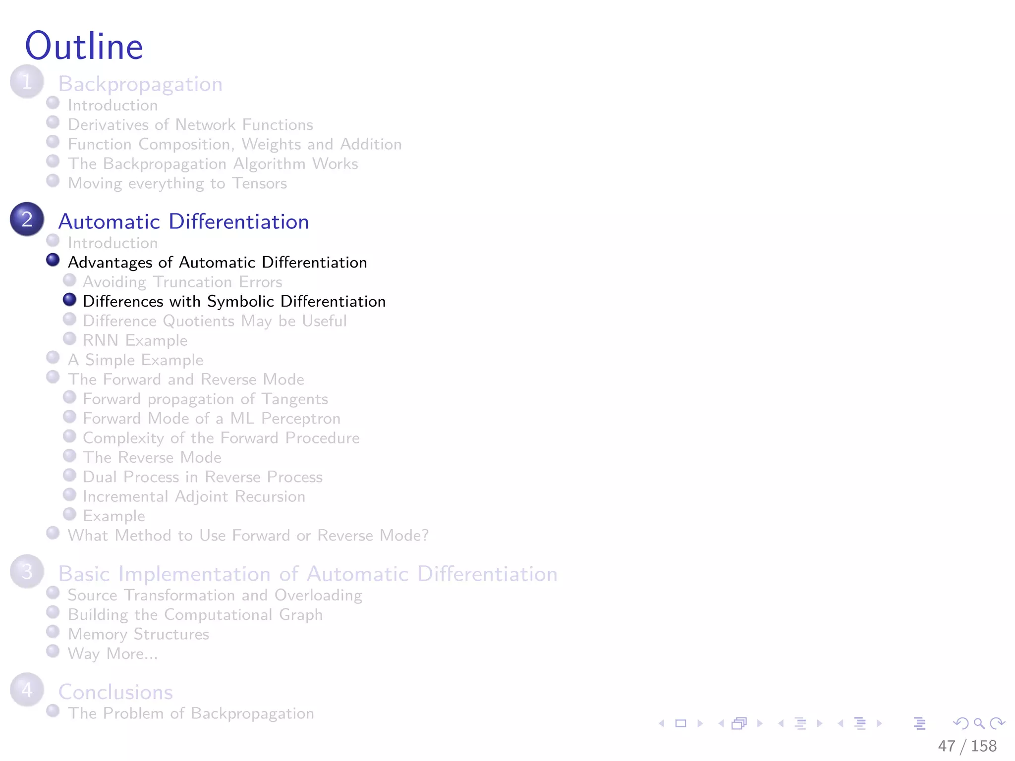 Images/cinvestav
Outline
1 Backpropagation
Introduction
Derivatives of Network Functions
Function Composition, Weights and Addition
The Backpropagation Algorithm Works
Moving everything to Tensors
2 Automatic Diﬀerentiation
Introduction
Advantages of Automatic Diﬀerentiation
Avoiding Truncation Errors
Diﬀerences with Symbolic Diﬀerentiation
Diﬀerence Quotients May be Useful
RNN Example
A Simple Example
The Forward and Reverse Mode
Forward propagation of Tangents
Forward Mode of a ML Perceptron
Complexity of the Forward Procedure
The Reverse Mode
Dual Process in Reverse Process
Incremental Adjoint Recursion
Example
What Method to Use Forward or Reverse Mode?
3 Basic Implementation of Automatic Diﬀerentiation
Source Transformation and Overloading
Building the Computational Graph
Memory Structures
Way More...
4 Conclusions
The Problem of Backpropagation
47 / 158
 